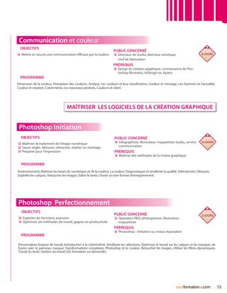 Communication et couleur
  Objectifs
                                                                       Public concerné
ÌÌ Mettre en œuvre une communication efficace par la couleur           ÌÌ Directeur de studio, directeur artistique,                    2 jours
                                                                          chef de fabrication
                                                                       Prérequis
                                                                       ÌÌ Design et création graphique, connaissance de Pho-
                                                                          toshop Illustrator, InDesign ou Xpress
  Programme
Dimension de la couleur, Perception des couleurs, Analyse, Les couleurs et leur classification, Couleur et message, Les Gammes et l’actualité,
Couleur et création, Colorimétrie, Les nouveaux produits, Couleurs et client.




                                    MAÎTRISER LES LOGICIELS DE LA CRÉATION GRAPHIQUE


 Photoshop Initiation
  Objectifs                                                            Public concerné
ÌÌ Maîtriser le traitement de l’image numérique                       ÌÌ Infographiste, illustrateur, maquettiste studio, service       5 jours
ÌÌ Savoir régler, détourer, retoucher, réaliser un montage                communication
ÌÌ Préparer pour l’impression                                          Prérequis
                                                                       ÌÌ Maîtrise des méthodes de la chaîne graphique

  Programme
Environnement, Maîtriser les bases du numérique et de la couleur, La couleur, Diagnostiquer et améliorer la qualité, Sélectionner, Détourer,
Exploiter les calques, Retoucher les images, éditer le texte, Choisir un bon format d’enregistrement.




 Photoshop Perfectionnement
   Objectifs
                                                                       Public concerné                                                  2 jours
ÌÌ Exploiter les fonctions avancées                                    ÌÌ Opérateur PAO, photograveur, illustrateur,
ÌÌ Optimiser ses méthodes de travail, gagner en productivité              maquettiste
                                                                       Prérequis
                                                                       ÌÌ Photoshop - Initiation ou niveau équivalent
  Programme

Personnaliser l’espace de travail, Introduction à la colorimétrie, Améliorer les sélections, Optimiser le travail sur les calques et les masques de
fusion avec le panneau masque, Transformations complexes, Photoshop et la couleur, Retoucher les images, Utiliser les filtres dynamiques,
Travail du texte, Gestion du travail (3D, formation sur demande).




                                                                                                                     nextformation com.               13
 