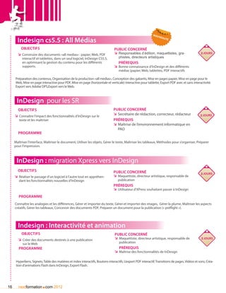 nou
                                                                                                                    vea
       Indesign cs5.5 : All Médias                                                                                     uté


         Objectifs                                                               Public concerné
       ÌÌ Construire des documents «all medias» : papier, Web, PDF               ÌÌ Responsables d’édition, maquettistes, gra-                     2 jours
          interactif et tablettes, dans un seul logiciel, InDesign CS5.5,           phistes, directeurs artistiques
          en optimisant la gestion du contenu pour les différents                   Prérequis
          supports.                                                              ÌÌ Bonne connaissance d’InDesign et des différents
                                                                                    médias (papier, Web, tablettes, PDF interactifs

     Préparation des contenus, Organisation de la production «all medias», Conception des gabarits, Mise en pages papier, Mise en page pour le
     Web, Mise en page interactive pour PDF, Mise en page (horizontale et verticale) interactive pour tablette, Export PDF avec et sans interactivité.
     Export vers Adobe DPS,Export vers le Web.



      InDesign pour les SR
       Objectifs                                                                Public concerné
     ÌÌ Connaître l’impact des fonctionnalités d’InDesign sur le                ÌÌ Secrétaire de rédaction, correcteur, rédacteur                  2 jours
        texte et les maîtriser                                                  Prérequis
                                                                                ÌÌ Maîtrise de l’environnement informatique en
                                                                                   PAO
       Programme

     Maîtriser l’interface, Maîtriser le document, Utiliser les objets, Gérer le texte, Maîtriser les tableaux, Méthodes pour s’organiser, Préparer
     pour l’impression.



      InDesign : migration Xpress vers InDesign
       Objectifs                                                                Public concerné                                                    2 jours
     ÌÌ Réaliser le passage d’un logiciel à l’autre tout en appréhen-           ÌÌ Maquettiste, directeur artistique, responsable de
        dant les fonctionnalités nouvelles d’InDesign                               publication
                                                                                Prérequis
                                                                                ÌÌ Utilisateur d’XPress souhaitant passer à InDesign
        Programme
     Connaître les analogies et les différences, Gérer et importer du texte, Gérer et importer des images, Gérer la plume, Maîtriser les aspects
     créatifs, Gérer les tableaux, Concevoir des documents PDF, Préparer un document pour la publication (« préflight »).




       Indesign : Interactivité et animation
          Objectifs                                                              Public concerné
       ÌÌ Créer des documents destinés à une publication                         ÌÌ Maquettiste, directeur artistique, responsable de              2 jours
           sur le Web                                                               publication
        Programme                                                                   Prérequis
                                                                                 ÌÌ Maîtrise des fonctionnalités de InDesign

      Hyperliens, Signets, Table des matières et index interactifs, Boutons interactifs, L’export PDF interactif, Transitions de pages, Vidéos et sons, Créa-
      tion d’animations Flash dans InDesign, Export Flash.




16                       .
        nextformation com 2012
 