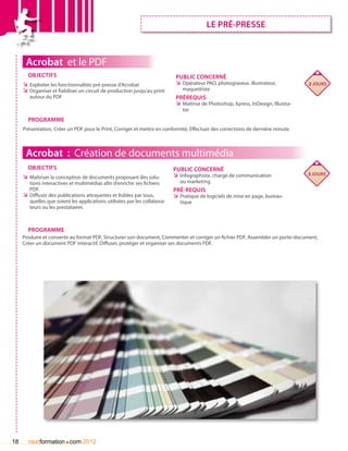 le prÉ-presse



      Acrobat et le PDF
       Objectifs                                                            Public concerné
     ÌÌ Exploiter les fonctionnalités pré-presse d’Acrobat                  ÌÌ Opérateur PAO, photograveur, illustrateur,           3 jours
     ÌÌ Organiser et fiabiliser un circuit de production jusqu’au print        maquettiste
        autour du PDF                                                       Prérequis
                                                                            ÌÌ Maîtrise de Photoshop, Xpress, InDesign, Illustra-
                                                                               tor
       Programme
     Présentation, Créer un PDF pour le Print, Corriger et mettre en conformité, Effectuer des corrections de dernière minute.



      Acrobat : Création de documents multimédia
       Objectifs                                                           Public concerné
                                                                           ÌÌ Infographiste, chargé de communication                3 jours
     ÌÌ Maîtriser la conception de documents proposant des solu-
        tions interactives et multimédias afin d’enrichir ses fichiers        ou marketing
        PDF.                                                               Pré-requis
     ÌÌ Diffuser des publications attrayantes et lisibles par tous,        ÌÌ Pratique de logiciels de mise en page, bureau-
        quelles que soient les applications utilisées par les collabora-      tique
        teurs ou les prestataires



       Programme
     Produire et convertir au format PDF, Structurer son document, Commenter et corriger un fichier PDF, Assembler un porte-document,
     Créer un document PDF interactif, Diffuser, protéger et organiser ses documents PDF.




18                      .
       nextformation com 2012
 