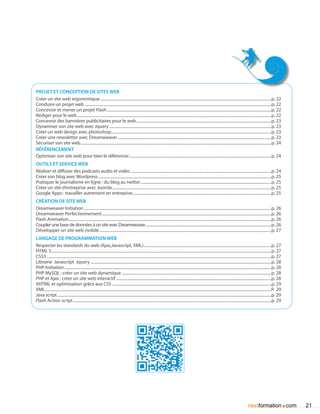 Projet et conception de sites web
Créer un site web ergonomique................................................................................................................................................................................p. 22
Conduire un projet web................................................................................................................................................................................................p. 22
Concevoir et mener un projet Flash.........................................................................................................................................................................p. 22
Rédiger pour le web........................................................................................................................................................................................................p. 22
Concevoir des bannières publicitaires pour le web...........................................................................................................................................p. 23
Dynamiser son site web avec Jquery.......................................................................................................................................................................p. 23
Créer un web design avec photoshop.....................................................................................................................................................................p. 23
Créer une newsletter avec Dreamweaver..............................................................................................................................................................p. 23
Sécuriser son site web....................................................................................................................................................................................................p. 24
référencement
Optimiser son site web pour bien le référencer..................................................................................................................................................p. 24
OUtils et service web
Réaliser et diffuser des podcasts audio et vidéo.................................................................................................................................................p. 24
Créer son blog avec Wordpress..................................................................................................................................................................................p. 25
Pratiquer le journalisme en ligne : du blog au twitter.......................................................................................................................................p. 25
Créer un site d’entreprise avec Joomla....................................................................................................................................................................p. 25
Google Apps : travailler autrement en entreprise...............................................................................................................................................p. 25
création de site web
Dreamweaver Initiation.................................................................................................................................................................................................p. 26
Dreamweaver Perfectionnement..............................................................................................................................................................................p. 26
Flash Animation................................................................................................................................................................................................................p. 26
Coupler une base de données à un site avec Dreamweaver..................................................................................................................................p. 26
Développer un site web mobile.................................................................................................................................................................................p. 27
langage de programmation web
Respecter les standards du web (Ajax,Javascript, XML)...................................................................................................................................p. 27
HTML 5..................................................................................................................................................................................................................................p. 27
CSS3.......................................................................................................................................................................................................................................p. 27
Librairie Javascript Jquery..........................................................................................................................................................................................p. 28
PHP-Initiation.....................................................................................................................................................................................................................p. 28
PHP MySQL : créer un site web dynamique..........................................................................................................................................................p. 28
PHP et Ajax : créer un site web interactif................................................................................................................................................................p. 28
XHTML et optimisation grâce aux CSS....................................................................................................................................................................p. 29
XML........................................................................................................................................................................................................................................P. 29
Java script............................................................................................................................................................................................................................p. 29
Flash Action script............................................................................................................................................................................................................p. 29




                                                                                                                                                                                                               nextformation com               .   21
 