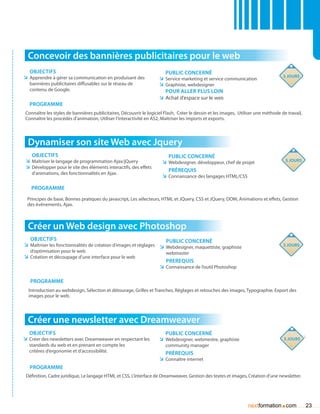 Concevoir des bannières publicitaires pour le web
   Objectifs                                                            Public concerné
ÌÌ Apprendre à gérer sa communication en produisant des                                                                             5 jours
                                                                     ÌÌ Service marketing et service communication
   bannières publicitaires diffusables sur le réseau de              ÌÌ Graphiste, webdesigner
   contenu de Google.                                                   Pour aller plus loin
                                                                     ÌÌ Achat d’espace sur le web
   Programme
 Connaître les styles de bannières publicitaires, Découvrir le logiciel Flash, Créer le dessin et les images, Utiliser une méthode de travail,
 Connaître les procédés d’animation, Utiliser l’interactivité en AS2, Maîtriser les imports et exports.




  Dynamiser son site Web avec Jquery
    Objectifs                                                            Public concerné
 ÌÌ Maîtriser le langage de programmation Ajax/jQuery                 ÌÌ Webdesigner, développeur, chef de projet                    5 jours
 ÌÌ Développer pour le site des éléments interactifs, des effets
                                                                         prérequis
    d’animations, des fonctionnalités en Ajax.
                                                                      ÌÌ Connaissance des langages HTML/CSS

    Programme
  Principes de base, Bonnes pratiques du javascript, Les sélecteurs, HTML et JQuery, CSS et JQuery, DOM, Animations et effets, Gestion
  des événements, Ajax.



  Créer un Web design avec Photoshop
   Objectifs                                                         Public concerné
ÌÌ Maîtriser les fonctionnalités de création d’images et réglages ÌÌ Webdesigner, maquettiste, graphiste                            3 jours
   d’optimisation pour le web                                           webmaster
ÌÌ Création et découpage d’une interface pour le web
                                                                        Prerequis
                                                                     ÌÌ Connaissance de l’outil Photoshop

   Programme
  Introduction au webdesign, Sélection et détourage, Grilles et Tranches, Réglages et retouches des images, Typographie, Export des
  images pour le web.




  Créer une newsletter avec Dreamweaver
   Objectifs                                                            Public concerné
ÌÌ Créer des newsletters avec Dreamweaver en respectant les          ÌÌ Webdesigner, webmestre, graphiste                           5 jours
   standards du web et en prenant en compte les                         community manager
   critères d’ergonomie et d’accessibilité.                             Prérequis
                                                                     ÌÌ Connaître internet
   Programme
 Définition, Cadre juridique, Le langage HTML et CSS, L’interface de Dreamweaver, Gestion des textes et images, Création d’une newsletter.




                                                                                                                  nextformation com.             23
 