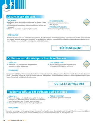 Sécuriser son site Web
        Objectifs                                                             Public concerné
     ÌÌ évaluer la nature des risques introduits par les réseaux IP dans   ÌÌ Décideur, administrateur réseau,                         5 jours
        les SI
                                                                             chef de projet
     ÌÌ S’approprier la terminologie et les concepts de la sécurité des
        réseaux IP                                                            Pour aller plus loin
     ÌÌ Mettre en oeuvre des équipements de sécurité                       ÌÌ Dreamweaver perfectionnement


        Programme
      Maîtriser les réseaux locaux, Ethernet et les protocoles, TCP/IP, Connaître le monde du piratage informatique, Connaître la vulnérabilité
      des réseaux, Anticiper les attaques communes sur les réseaux et systèmes, Utiliser les sniffers dans les réseaux partagés, Réaliser un scé-
      nario d’attaques avec des sniffers: techniques et outils de détection.




                                                                                              Référencement


      Optimiser son site Web pour bien le référencer
        Objectifs                                                             Public concerné
     ÌÌ Référencer, c’est aussi travailler des paramètres                  ÌÌ Service marketing, service communication,                1 jour
        inhérents à chaque page du site.                                      webdesigner, développeur, webmaster

        Programme

     Comprendre l’utilité du référencement, Connaître les moteurs de recherche et les annuaires, Maximiser le rôle des mots-clés, Concevoir
     le site, Optimiser le code HTML, Créer le contenu éditorial, S’adapter aux nouveaux formats, nouveaux contenus: problématiques spéci-
     fiques, Connaître la boîte à outils du référenceur.



                                                                                     outils et service web

       Réaliser et diffuser des podcasts audio et vidéo
         Objectifs                                                            Public concerné
     ÌÌ Maîtriser la logique web et les fonctionnalités de création       ÌÌ Maquettiste, graphiste, webmaster                         3 jours
        d’images pour le web, les réglages d’optimisation, d’exporta-
        tion et les relations avec les autres outils du studio.
     ÌÌ Découper des interfaces et créer des maquettes de site


        Programme
     Connaître les principes de l’image numérique, Connaître l’interface Fireworks, Connaître le mode Bitmap, Utiliser le mode vectoriel, Gérer
     des objets, Gérer les calques, Créer l’interactivité, Réussir une animation, Exporter Gérer les flux de production.




24                     .
       nextformation com 2012
 
