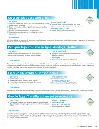 Créer son blog avec Wordpress
                                                                                                                                   3 jours
   Objectifs                                                            Public concerné
ÌÌ Connaître l’intérêt des blogs et leur fonctionnement en qualité ÌÌ Toute personne voulant utiliser un blog pour
   de webmaster, rédacteur                                              sa communication professionnelle ou personnelle
ÌÌ Mettre en ligne des articles et publier des pages sur un blog
   Wordpress                                                             Pour aller plus loin
ÌÌ Installer, paramétrer et mettre à jour Wordpress                   ÌÌ Tourner des podcasts audio et vidéo
ÌÌ Personnaliser Wordpress, créer et intégrer des thèmes
   (templates)

   Programme
Connaître le blog Architecture de Wordpress pour l’utilisateur, Architecture de Wordpress pour l’administrateur, Localisation de Wordpress,
Quelques fonctions de Wordpress.


 Pratiquer le journalisme en ligne : du blog au twitter
   Objectifs                                                             Public concerné
ÌÌ Investir les nouveaux médias et les réseaux sociaux                ÌÌ Journaliste, responsable de contenu multimé-              3 jours
ÌÌ Pratiquer le journalisme en ligne, animer un blog                     dia, éditeur, blogger
                                                                         Prérequis
                                                                      ÌÌ Pratique du web, utilisation de l’internet
   Programme
Apprendre la mise en place d’un blog à partir d’un CMS, Administrer un blog, Donner une identité à son blog, Comment poster et le faire
savoir, Relayer l’information sur les différents média sociaux, Ouverture et création de divers comptes sur les réseaux sociaux pour servir
de relais à son blog, Techniques de rédaction d’un billet : la pyramide inversée…


 Créer un site d’entreprise avec Joomla
   Objectifs                                                              Public concerné
                                                                                                                                   3jours
ÌÌ Mettre en ligne son site                                            ÌÌ Tout professionnel
ÌÌ Installer, paramétrer et mettre à jour Joomla                          Pour aller plus loin
ÌÌ Personnaliser Jooma, créer et intégrer des thèmes                   ÌÌ Connaissance des langages HTML/CSS
    (templates)

   Programme
Présentation de Joomla, Installer et configurer Joomla, L’interface utilisateur, Insérer des contenus, Les extensions, Administrer son site.



 Google Apps : Travailler autrement en entreprise
    Objectifs                                                      Public concerné
 ÌÌ Connaître et travailler avec les applications gratuites mises à
                                                                ÌÌ Tout professionnel                                              2 jours
    disposition des entreprises pour concurrencer les monopoles    Pour aller plus loin
    établis                                                     ÌÌ Bien référencer son site web

  Programme

Connaître l’histoire de la galaxie Google, Maîtriser les différentes composantes : Gmail, Google Documents, Google Reader, Google
                                                                                   
Gears, Google sites, Vidéos, photos, chat, Google Earth et Plans, Google Wave , Sketchup : le logiciel 3D, Chrome : Internet, Web Analy-
tics Google Adwords et Adsense.




                                                                                                                                  .
                                                                                                                  nextformation com            25
 