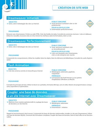 création de site web


      Dreamweaver Initiation
        Objectifs                                                            Public concerné
     ÌÌ Gérer, créer et développer des sites sur Internet                 ÌÌ Toute personne souhaitant créer un site                  5 jours
                                                                             professionnel
                                                                             pour aller plus loin
                                                                          ÌÌ Dreamweaver perfectionnement
        Programme
     Demarrer avec dreamweaver, S’initier au code HTML, Créer des feuilles de styles, Connaître les anciennes stuctures ( sites en tableaux),
     Uitliser les nouvelles structures (sites en CSS), Animer les interfaces, Gérer les formulaires, Gérer un site.


      Dreamweaver Perfectionnement
        Objectifs                                                            Public concerné
     ÌÌ Gérer, créer et développer des sites sur Internet                 ÌÌ Toute personne souhaitant créer                          2 jours
                                                                             un site professionnel
                                                                             Pour aller plus loin
                                                                          ÌÌ Créer une newsletter avec Dreamweaver,
        Programme                                                            créer un site entreprise avec Joomla

     Comprendre les comportements, Utiliser les modèles Gérer les objets, Gérer les éléments de bibliothèque, Connaître les outils d’optimi-
     sation.


      Flash Animation
        Objectifs
     ÌÌ Créer des contenus animés et interactifs pour Internet               Public concerné
                                                                          ÌÌ Webdesigner, webmaster, graphiste,                      5 jours
                                                                             maquettiste
                                                                             Prérequis
                                                                          ÌÌ Connaissance de l’outil Internet et du système
                                                                             d’exploitation (Windows ou MacOS)
        Programme

     Connaître les principes de base, Utiliser le dessin Les symboles, Animation Bitmaps, sons et vidéo, Notions de programmation, Compo-
     sants, Exportation et optimisation.



      Coupler une base de données
      à un site Internet avec Dreamweaver
        Objectifs
     ÌÌ Maîtriser d’une manière opérationnelle le couplage des bases         Public concerné                                         5 jours
        de données à un site Internet.                                    ÌÌ Webdesigner, webmaster,
                                                                             Prérequis
                                                                          ÌÌ Dreamweaver - Initiation

        Programme
     Rappel du fonctionnement client serveur, Comprendre les bases de données relationnelles, Installer un site avec Dreamweaver, Utiliser
     une base de données MySQL, Construire des formulaires complexes, Coupler des bases de données, Gérer le back office et ses fonction-
     nalités.




26                     .
       nextformation com 2012
 