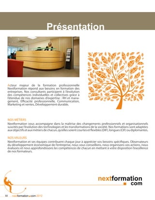Présentation




 Acteur majeur de la formation professionnelle
 Nextformation répond aux besoins en formation des
 entreprises. Nos consultants participent à l’évolution
 des compétences individuelles et collectives grâce à
 l’étendue de nos domaines d’expertise : RH et mana-
 gement, Efficacité professionnelle, Communication,
 Marketing et ventes, Développement durable.



 Nos métiers
 Nextformation vous accompagne dans la maîtrise des changements professionnels et organisationnels
 suscités par l’évolution des technologies et les transformations de la société. Nos formations sont adaptées
 aux objectifs et aux métiers de chacun, qu’elles soient courtes et flexibles (DIF), longues (CIF) ou diplomantes.

 Nos valeurs
 Nextformation et ses équipes contribuent chaque jour à apprécier vos besoins spécifiques. Observateurs
 du développement économique de l’entreprise, nous vous conseillons, nous organisons vos actions, nous
 évaluons et nous approfondissons les compétences de chacun en mettant à votre disposition l’excellence
 de nos formateurs.




                                                                         nextformation
                                                                                              ■ com

IV               .
     nextformation com 2012
 