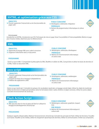 XHTML et optimisation grâce aux CSS
   Objectifs                                                             Public concerné
ÌÌ Pouvoir augmenter l’interactivité ou les fonctionnalités de        ÌÌ Développeur, webmaster, intégrateur                          5 jours
   pages web
                                                                         Prérequis
                                                                      ÌÌ Notions de programmation informatique et culture
                                                                         web


   Programme
Introduction au XHTML, Introduction aux CSS, Techniques de mise en page, Situer l’accessibilité et l’intercompatibilité, Mettre en page
pour d’autres médias, Optimiser pour le référencement.


 XML
   Objectifs                                                             Public concerné
                                                                      ÌÌ Webdesigner, webmaster, développeur                          5 jours
ÌÌ Apprendre le langage XML pour coder la structure
ÌÌ Organiser l’information dans un document                              Prérequis
                                                                      ÌÌ Maîtrise de l’environnement informatique
                                                                          et culture web
  Programme
 Qu’est-ce que le XML ?, Comprendre la philosophie du XML, Modifier et valider du XML, Comprendre et utiliser les bases de données et
 le XML, Traiter un document XML.



Java script
    Objectifs
 ÌÌ Pouvoir augmenter l’interactivité ou les fonctionnalités des         Public concerné
    pages web                                                         ÌÌ Développeur, webmaster, webdesigner                          5 jours
 ÌÌ Acquérir les bases de ce langage multiplateforme.                    Prérequis
 ÌÌ Réaliser des applications utiles                                  ÌÌ Maîtrise de l’environnement informatique
                                                                          et culture web
   Programme
Qu’est-ce que JavaScript ?, Connaître la syntaxe et le vocabulaire JavaScript: un langage orienté objet, Utiliser les objets de JavaScript,
Utiliser les fonctions et objets personnalisés, Gérer les formulaires Gérer: cadres, fenêtres et objets connexes, Utiliser les autres objets,
Connaître l’environnement de JavaScript.



Flash Action Script
   Objectifs                                                             Public concerné
ÌÌ Aller plus loin dans la mise en place de Flash en utilisant le     ÌÌ Webdesigner, webmaster, graphiste, maquet-                   3 jours
   langage de développement ActionScript                                 tiste
                                                                         Pré-requis
                                                                      ÌÌ Maîtrise de l’environnement informatique et
   Programme                                                             culture web


Quelques rappels indispensables, Maîtriser l’environnement, ActionScript, Connaître les principes de Flash, Utiliser les fonctions, Travailler
sur le texte, Travailler sur les médias, Utiliser le chargement dynamique des données, Utiliser la communication, S’initier aux composants.




                                                                                                                                    .
                                                                                                                    nextformation com            29
 