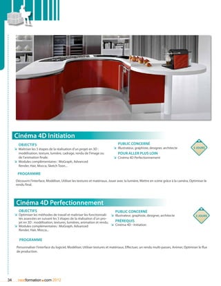 Cinéma 4D Initiation
        Objectifs                                                                Public concerné
     ÌÌ Maîtriser les 5 étapes de la réalisation d’un projet en 3D :         ÌÌ Illustrateur, graphiste, designer, architecte           5 jours
        modélisation, texture, lumière, cadrage, rendu de l’image ou             pour aller plus loin
        de l’animation finale.                                               ÌÌ Cinéma 4D Perfectionnement
     ÌÌ Modules complémentaires : MoGraph, Advanced
        Render, Hair, Mocca, Sketch Toon...

       Programme
      Découvrir l’interface, Modéliser, Utiliser les textures et matériaux, Jouer avec la lumière, Mettre en scène grâce à la caméra, Optimiser le
      rendu final.




      Cinéma 4D Perfectionnement
        Objectifs                                                              Public concerné
     ÌÌ Optimiser les méthodes de travail et maîtriser les fonctionnali- ÌÌ Illustrateur, graphiste, designer, architecte                 5 jours
        tés avancées en suivant les 5 étapes de la réalisation d’un pro-
        jet en 3D : modélisation, textures, lumières, animation et rendu.    Prérequis
     ÌÌ Modules complémentaires : MoGraph, Advanced                       ÌÌ Cinéma 4D - Initiation
        Render, Hair, Mocca...

        Programme
      Personnaliser l’interface du logiciel, Modéliser, Utiliser textures et matériaux, Effectuer, un rendu multi-passes, Animer, Optimiser le flux
      de production.




34                      .
       nextformation com 2012
 
