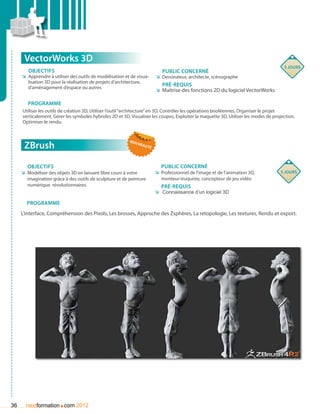 VectorWorks 3D
                                                                                                                                      5 jours
        Objectifs                                                           Public concerné
     ÌÌ Apprendre à utiliser des outils de modélisation et de visua-     ÌÌ Dessinateur, architecte, scénographe
        lisation 3D pour la réalisation de projets d’architecture,
        d‘aménagement d’espace ou autres
                                                                            Pré-requis
                                                                         ÌÌ Maîtrise des fonctions 2D du logiciel VectorWorks

        Programme
     Utiliser les outils de création 3D, Utiliser l’outil “architecture” en 3D, Contrôler les opérations booléennes, Organiser le projet
     verticalement, Gérer les symboles hybrides 2D et 3D, Visualiser les coupes, Exploiter la maquette 3D, Utiliser les modes de projection,
     Optimiser le rendu.


                                                          nou
      ZBrush                                                    vea
                                                                   uté




        Objectifs                                                           Public concerné
     ÌÌ Modéliser des objets 3D en laissant libre cours à votre          ÌÌ Professionnel de l’image et de l’animation 3D,           5 jours
        imagination grâce à des outils de sculpture et de peinture          monteur-truquiste, concepteur de jeu vidéo
        numérique révolutionnaires.                                         Pré-requis
                                                                         ÌÌ Connaissance d’un logiciel 3D

       Programme
     L’interface, Compréhension des Pixols, Les brosses, Approche des Zsphères, La retopologie, Les textures, Rendu et export.




36                     .
       nextformation com 2012
 