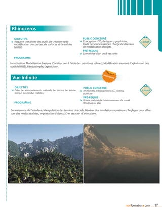 Rhinoceros
   Objectifs                                                      Public concerné
ÌÌ Acquérir la maîtrise des outils de création et de            ÌÌ Concepteurs 3D, designers, graphistes,              5 jours
   modélisation de courbes, de surfaces et de solides              toute personne ayant en charge des travaux
   NURBS.                                                          de modélisation d’objets
                                                                   Pré-requis
                                                                ÌÌ La maîtrise d’un outil vectoriel
   Programme
Introduction, Modélisation basique (Construction à l’aide des primitives splines), Modélisation avancée (Exploitation des
outils NURBS), Rendu simple, Exploitation.

                                                                                      nou
 Vue Infinite                                                                               vea
                                                                                               uté




   Objectifs                                                       Public concerné
 ÌÌ Créer des environnements naturels, des décors, des anima-   ÌÌ Architectes, infographistes 3D, cinéma,              5 jours
    tions et des rendus réalistes                                  publicité
                                                                   Pré-requis
                                                                ÌÌ Bonne maîtrise de l’environnement de travail
   Programme                                                       Windows ou Mac

Connaissance de l’interface, Manipulation des terrains, des ciels, Générer des simulations aquatiques, Réglages pour effec-
tuer des rendus réalistes, Importation d’objets 3D et création d’animations.




                                                                                                                        .
                                                                                                             nextformation com    37
 