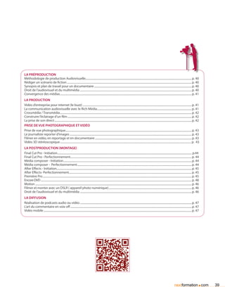 La préproduction
Méthodologie de production Audiovisuelle...........................................................................................................................................................p. 40
Rédiger un scénario de fiction.......................................................................................................................................................................................p. 40
Synopsis et plan de travail pour un documentaire...............................................................................................................................................p. 40
Droit de l’audiovisuel et du multimédia....................................................................................................................................................................p. 40
Convergence des médias.................................................................................................................................................................................................p. 41
La production
Vidéo d’entreprise pour internet (le buzz)................................................................................................................................................................p. 41
La communication audiovisuelle avec le Rich Média...........................................................................................................................................p. 41
Crossmédia / Transmédia.................................................................................................................................................................................................p. 42
Construire l’éclairage d’un film......................................................................................................................................................................................p. 42
La prise de son direct.........................................................................................................................................................................................................p. 42
Prise de vue photographique et vidéo
Prise de vue photographique.........................................................................................................................................................................................p. 43
Le journaliste reporter d’images...................................................................................................................................................................................p. 43
Filmer en vidéo, en reportage et en documentaire..............................................................................................................................................p. 43
Vidéo 3D stéréoscopique................................................................................................................................................................................................ p. 43
La postproduction (montage)
Final Cut Pro - Initiation..................................................................................................................................................................................................... p.44
Final Cut Pro - Perfectionnement..................................................................................................................................................................................p. 44
Média composer - Initiation............................................................................................................................................................................................p. 44
Média composer - Perfectionnement........................................................................................................................................................................p. 44
After Effects - Initiation......................................................................................................................................................................................................p. 45
After Effects- Perfectionnement....................................................................................................................................................................................p. 45
Première Pro..........................................................................................................................................................................................................................p. 45
Encore DVD.............................................................................................................................................................................................................................p. 48
Motion.....................................................................................................................................................................................................................................p. 46
Filmer et monter avec un DSLR ( appareil photo numérique)..........................................................................................................................p. 46
Droit de l’audiovisuel et du multimédia....................................................................................................................................................................p. 46
La diffusion
Réalisation de podcasts audio ou vidéo....................................................................................................................................................................p. 47
L’art du commentaire en voix off..................................................................................................................................................................................p. 47
Vidéo mobile.........................................................................................................................................................................................................................p. 47




                                                                                                                                                                                                              nextformation com               .    39
 