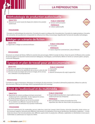 La préproduction


      Méthodologie de production audiovisuelle
         Objectifs
      ÌÌ Découvrir et suivre toutes les étapes de création d’un produit
                                                                                  Public concerné
                                                                                                                                           3 jours
                                                                               ÌÌ Service communication
         audiovisuel.
                                                                                  Prérequis
                                                                               ÌÌ Culture audiovisuelle

         Programme
      Connaître la méthodologie de production, Connaître les aspects juridiques liés à la production, Connaître les règlementations, Connaître
      les contraintes de la production, Comprendre les influences du milieu économique, Appréhender l’arrivée de nouvelles technologies.


      Rédiger un scénario de fiction
        Objectifs
     ÌÌ Apprendre à rédiger un scénario de fiction                               Public concerné                                           2 jours
                                                                              ÌÌ Tout public
                                                                                 Prérequis
                                                                              ÌÌ Savoir s’exprimer correctement, culture littéraire
        Programme
     Structurer un scénario de fiction, Définir le caractère des personnages, Définir le projet du héros, Situer les points d’inflexion et les courbes
     de tension,(placer) le nœud de l’action,Construire dialoguesa, monologues, commentaires, Mettre en forme un scénario (pitch, synopsis,
     continuité dialoguée).


       Synopsis et plan de travail pour un documentaire
        Objectifs                                                                Public concerné
     ÌÌ Découvrir les aspects d’un projet documentaire                     ÌÌ Tout public                                                  5 jours
     ÌÌ Aborder les formes et les spécificités de la mise en scène du réel ÌÌ Prérequis
     ÌÌ Parcourir toutes les étapes de la mise en images, de la concep- ÌÌ Bonne connaissance du sujet à approcher
        tion, réalisation à la postproduction



      Programme
     Connaître les aspects historiques, théoriques et artistiques du documentaire, Connaître la démarche production, Utiliser les outils du
     documentaire, Effectuer le tournage, Gérer la postproduction et le montage.


       Droit de l’audiovisuel et du multimédia
         Objectifs                                                             Public concerné
                                                                           ÌÌ Responsable de production, responsable de service            3 jours
      ÌÌ Apprendre les notions juridiques de base concernant
         l’audiovisuel et le multimédia: les lois régissant le secteur,       audiovisuel dans les entreprises
         les droits d’auteurs et les droits voisins.                           Prérequis
      ÌÌ Comprendre leur influence sur la vie d’un produit                 ÌÌ Bien connaître les chaînes de production et la
         de sa création à sa diffusion. Se poser les bonnes                   répartition des rôles de chacun dans une production
         questions avant la réalisation d’un produit multimédia.

          Programme
       Droits de l’audiovisuel et du multimédia: œuvres collectives, droits des contrats, droits d’auteur, droit des interprètes, droits voisins sur
       les nouveaux supports, Panorama des différents intervenants à la réalisation d’une œuvre (producteur, distributeur, exploitant…) et des
       droits de chacun, Part de rémunération des différents ayants droit en production, diffusion, exploitation et distribution d’une œuvre
       multimédia ou audiovisuel, Les risques du métier.



40                      .
        nextformation com 2012
 