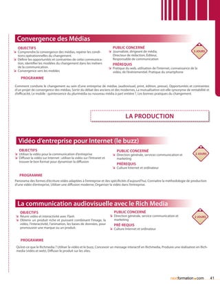 Convergence des Médias
   Objectifs                                                                 Public concerné
ÌÌ Comprendre la convergence des médias, repérer les condi-               ÌÌ Journaliste, dirigeant de média,                           3 jours
   tions opérationnelles du changement.                                      Directeur de rédaction, éditeur,
ÌÌ Définir les opportunités et contraintes de cette communica-               Responsable de communication
   tion, identifier les modèles du changement dans les métiers               Prérequis
   de la communication.                                                   ÌÌ Pratique du web, utilisation de l’internet, connaissance de la
ÌÌ Convergence vers les mobiles                                              vidéo, de l’événementiel. Pratique du smartphone
     Programme

Comment conduire le changement au sein d’une entreprise de médias (audiovisuel, print, édition, presse), Opportunités et contraintes
d’un projet de convergence des médias, Sortir du débat des anciens et des modernes, La mutualisation est-elle synonyme de rentabilité et
d’efficacité, Le mobile : quintessence du plurimédia ou nouveau média à part entière ?, Les bonnes pratiques du changement.




                                                                                      la production


   Vidéo d’entreprise pour Internet (le buzz)
   Objectifs                                                                    Public concerné
ÌÌ Utiliser la vidéo pour la communication d’entreprise                     ÌÌ Direction générale, services communication et             2 jours
ÌÌ Diffuser la vidéo sur Internet : utiliser la vidéo sur l’Intranet et        marketing
   trouver le bon format pour dynamiser la diffusion
                                                                                Prérequis
                                                                            ÌÌ Culture Internet et ordinateur

    Programme
Panorama des formes d’écriture vidéo adaptées à l’entreprise et des spécificités d’aujourd’hui, Connaître la méthodologie de production
d’une vidéo d’entreprise, Utiliser une diffusion moderne, Organiser la vidéo dans l’entreprise.




  La communication audiovisuelle avec le Rich Media
    Objectifs                                                                 Public concerné
 ÌÌ Réunir vidéo et interactivité avec Flash                              ÌÌ Direction générale, service communication et                2 jours
 ÌÌ Obtenir un produit riche et puissant combinant l’image, la               marketing
    vidéo, l’interactivité, l’animation, les bases de données, pour           Pré-requis
    promouvoir une marque ou un produit.                                  ÌÌ Culture Internet et ordinateur


    Programme
 Qu’est-ce que le Richmedia ? Utiliser la vidéo et le buzz, Concevoir un message interactif en Richmedia, Produire une réalisation en Rich-
 media (vidéo et web), Diffuser le produit sur les sites.




                                                                                                                                       .
                                                                                                                       nextformation com           41
 