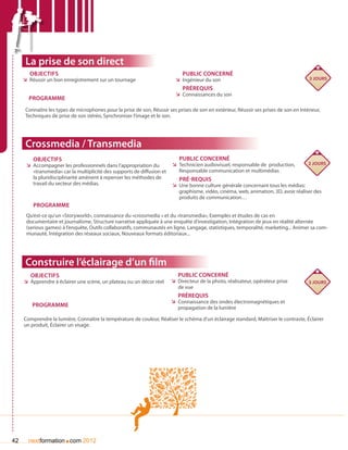 La prise de son direct
       Objectifs                                                              Public concerné
     ÌÌ Réussir un bon enregistrement sur un tournage                      ÌÌ Ingénieur du son                                           3 jours

                                                                              Prérequis
                                                                           ÌÌ Connaissances du son
       Programme
      Connaître les types de microphones pour la prise de son, Réussir ses prises de son en extérieur, Réussir ses prises de son en intérieur,
      Techniques de prise de son stéréo, Synchroniser l’image et le son.




      Crossmedia / Transmedia
         Objectifs                                                          Public concerné
      ÌÌ Accompagner les professionnels dans l’appropriation du          ÌÌ Technicien audiovisuel, responsable de production,          2 jours
         «transmedia» car la multiplicité des supports de diffusion et      Responsable communication et multimédias
         la pluridisciplinarité amènent à repenser les méthodes de          Pré-requis
         travail du secteur des médias.                                  ÌÌ Une bonne culture générale concernant tous les médias:
                                                                            graphisme, vidéo, cinéma, web, animation, 3D, avoir réaliser des
                                                                            produits de communication…
         Programme
      Qu’est-ce qu’un «Storyworld», connaissance du «crossmedia » et du «transmedia», Exemples et études de cas en
      documentaire et journalisme, Structure narrative appliquée à une enquête d’investigation, Intégration de jeux en réalité alternée
      (serious games) à l’enquête, Outils collaboratifs, communautés en ligne, Langage, statistiques, temporalité, marketing... Animer sa com-
      munauté, Intégration des réseaux sociaux, Nouveaux formats éditoriaux...




      Construire l’éclairage d’un film
        Objectifs                                                           Public concerné
     ÌÌ Apprendre à éclairer une scène, un plateau ou un décor réel      ÌÌ Directeur de la photo, réalisateur, opérateur prise         3 jours
                                                                            de vue
                                                                            Prérequis
                                                                         ÌÌ Connaissance des ondes électromagnétiques et
         Programme                                                          propagation de la lumière

     Comprendre la lumière, Connaître la température de couleur, Réaliser le schéma d’un éclairage standard, Maîtriser le contraste, éclairer
     un produit, éclairer un visage.




42                     .
       nextformation com 2012
 