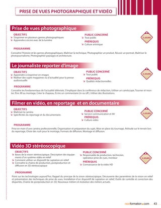 Prise de vues photographique et vidéo


 Prise de vues photographique
   Objectifs                                                             Public concerné
ÌÌ S’exprimer en plusieurs genres photographiques                     ÌÌ Tout public                                               5 jours
ÌÌ Apprendre à écrire avec de la lumière
                                                                         Prérequis
                                                                      ÌÌ Culture artistique
   Programme
Connaître l’histoire et les genres photographiques, Maîtriser la technique, Photographier un produit, Réussir un portrait, Maîtriser le
photojournalisme, Photographier paysages et architecture.



 Le journaliste reporter d’image
   Objectifs                                                              Public concerné
ÌÌ Apprendre à s’exprimer en images                                    ÌÌ Tout public                                              5 jours
ÌÌ Réaliser des sujets magazines ou d’actualité pour la presse            Prérequis
   audiovisuelle                                                       ÌÌ Qualités rédactionnelles

   Programme
Connaître les fondamentaux de l’actualité télévisée, S’impliquer dans la conférence de rédaction, Utiliser un caméscope, Tourner et mon-
ter, être JRI au montage, Créer le chapeau, écrire un commentaire (in ou off ), Utiliser des illustrations.



 Filmer en vidéo, en reportage et en documentaire
   Objectifs
ÌÌ Maîtriser la caméra                                                   Public concerné
                                                                     ÌÌ Service communication et AV                                3 jours
ÌÌ Spécificités du reportage et du documentaire.
                                                                         Prérequis
                                                                     ÌÌ Culture vidéo

   Programme
 Prise en main d’une caméra professionnelle, Organisation et préparation du sujet, Mise en place du tournage, Attitude sur le terrain lors
 du reportage, Choix des rush pour le montage, Formats de diffusion, Montage et diffusion.




 Vidéo 3D stéréoscopique
    Objectifs                                                          Public concerné
 ÌÌ Bases de la vision stéréoscopique. Description des équipe-      ÌÌ Responsable de production, technicien,
    ments d’un système vidéo en relief                                 opérateur prise de vues, monteur                           3 jours
 ÌÌ Comment utiliser un dispositif de captation en relief
 ÌÌ Connaître la chaîne de production, postproduction et               Prérequis
    diffusion en 3D stéréoscopique                                  ÌÌ Connaissance de la vidéo HD


    Programme
 Point sur les technologies aujourd’hui, Rappel du principe de la vision stéréoscopique, Découverte des paramètres de la vision en relief
 et présentation des techniques de prise de vues, Installation d’un dispositif de captation en relief, Outils de contrôle et correction des
 disparités, Chaîne de postproduction en 3D, Nouveaux métiers et évolution des métiers actuels.




                                                                                                                                 .
                                                                                                                 nextformation com            43
 