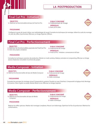 La postproduction


        Final Cut Pro - Initiation
          Objectifs                                                         Public concerné
       ÌÌ Maîtriser les fonctionnalités de base de Final Cut Pro         ÌÌ Professionnels de l’image                                  5 jours

                                                                            Prérequis
                                                                         ÌÌ Bases de la vidéo
          Programme
        Configurer le poste de travail, Utiliser une méthodologie de travail, Connaître les techniques de montage, Utiliser les outils de montage
        et créer des effets, Synchroniser, Effectuer un titrage, Exporter, Diffuser.




       Final Cut Pro - Perfectionnement
         Objectifs                                                          Public concerné
      ÌÌ Maîtriser les fonctionnalités avancées de Final Cut Pro         ÌÌ Professionnel de l’image                                  5 jours
      ÌÌ Gérer des projets complexes
                                                                            Prérequis
                                                                         ÌÌ Final Cut Pro - Initiation, connaissances de base
         Programme
       Connaître les techniques avancées de production, Monter en multi-caméras, Réaliser animation et compositing, Effectuer un titrage
       avancé, étalonner, Consolider et archiver des projets.




      Media Composer - Initiation
       Objectifs                                                          Public concerné
     ÌÌ Maîtriser les fonctionnalités de base de Media Composer        ÌÌ Professionnel de l’image                                  10 jours
                                                                          Prérequis
                                                                       ÌÌ Vidéo numérique
        Programme
     Connaître les principes du montage virtuel, Comprendre le système, Prendre en main l’interface, Comprendre la logique Avid, Montage
     2,3,4 points, Créer et gérer un projet, Monter Mixer le son, Effectuer un titrage, Exporter.




       Media Composer - Perfectionnement
         Objectifs                                                          Public concerné
      ÌÌ Maîtriser les fonctionnalités de base de Media                  ÌÌ Professionnels de l’image                                 5 jours
         Composer                                                           Prérequis
                                                                         ÌÌ Vidéo numérique
         Programme

       Maîtriser les effets spéciaux, Réaliser des montages complexes, Réussir son étalonnage, Optimiser les flux de production, Maîtriser les
       conformations.




44                     .
       nextformation com 2012
 