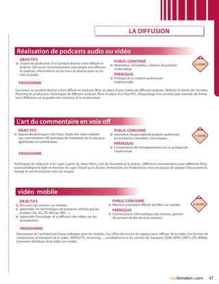 la diffusion


  Réalisation de podcasts audio ou vidéo
    Objectifs                                                               Public concerné
 ÌÌ Chaîne de production d’un produit destiné à être diffusé en                                                                          5 jours
                                                                        ÌÌ Réalisateur, concepteur, créateur de produits
    podcast. Découvrir l’environnement web propre à la diffusion
                                                                           multimédias
    en podcast, informations sur les trucs et astuces pour accro-
    cher le public.                                                         Prérequis
                                                                        ÌÌ Pratique de la création audiovisuel
   Programme                                                               traditionnelle

 Concevoir un produit destiné à être diffusé en podcast, Mise en place d’une chaîne de diffusion podcast, Maîtrise et durée des formats,
 Planning de production, Techniques de diffusion podcast, Mise en place d’un flux RSS., Maquettage d’un produit (par exemple de forma-
 tion), Réflexion sur la qualité des contenus et la routinisation.




 L’art du commentaire en voix off
   Objectifs                                                                Public concerné
ÌÌ Exposé des techniques d’écriture, étude des styles adaptés           ÌÌ Journaliste, Responsable de produits audiovisuel              5 jours
   aux commentaires off, technique de modulation de la voix pour           en entreprise, comédien, chroniqueur…
   agrémenter un commentaire
                                                                            Prérequis
                                                                        ÌÌ Connaissance de l’enregistrement son et pratique de
                                                                           l’audiovisuel
   Programme

Techniques de rédaction d’un sujet à partir de divers films, L’art de l’essentiel et la poésie : différents commentaires pour différents films,
savoir privilégier le style en fonction du sujet, Travail sur la diction, l’intonation, les modulations, trucs et astuces de speaker, Découverte du
mixage et synchronisation avec les images.




  vidéo mobile
    Objectifs                                                             Public concerné
ÌÌ Découvrir les services sur mobiles,                                 ÌÌ Monteur souhaitant diffuser des films sur mobiles             5 jours
ÌÌ apprendre les technologies de transport utilisées par les              Prérequis
   mobiles (2G, 3G, LTE, Wimax, IMS…).                                 ÌÌ Connaissances informatiques des réseaux, gestion
ÌÌ Apprendre l’encodage et la diffusion des vidéos sur les                de serveurs et des services associés
   smartphones

    Programme
 Découverte de l’architecture réseau cellulaire pour les mobiles, Les offres de service en vigueur pour diffuser de la vidéo, Les formats de
 compression et transport de la vidéo : MPEG2-TS, streaming…, La téléphonie et les normes de transport, GSM, GPRS, UMTS, LTE, WiMax,
 Comment distribuer de la vidéo sur mobile.




                                                                                                                      nextformation com.              47
 