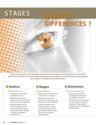 Stages                                                Quelles
                                                       differences ?




        Toutes nos formations sont dispensées par des formateurs experts dans les domaines sur lesquels ils
     interviennent. Tantôt sur le terrain, tantôt en formation, ils partagent leurs expériences pour vous apporter
                                     des solutions immédiatement opérationnelles.



      Ateliers                                 Stages                                 Séminaires
     Tous nos ateliers sont :              Tous nos stages sont :                   Tous nos «séminaires» sont :
     •	  ispensés sur une durée
        D                                  •	 Dispensés sur une durée qui            •	 Prévus pour une durée
        invariable de 1 jour.                 se situe entre 2 et 5 jours.              minimale de 2h et restent
     •	 Maintenus à partir de 2            •	 Maintenus à partir de 2                   modulables et évolutifs.
        personnes inscrites pour des          personnes inscrites pour des           •	 Proposés en intra-entreprises,
        sessions en inter-entreprises.        sessions en inter-entreprises.            sur site ou dans nos locaux
     •	 Proposés également en              •	  roposés également en
                                              P                                         (pour plus d’informations
        intra-entreprises sur site            intra-entreprises, sur site               veuillez consulter nos équipes
        ou dans nos locaux (pour              ou dans nos locaux (pour                  commerciales).
        plus d’informations veuillez          plus d’informations veuillez
        consulter nos équipes                 consulter nos équipes
        commerciales).                        commerciales).



VI                  .
     nextformation com 2012
 