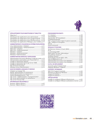 développement pour smartphones et tablettes                                                               Programmation objets
Objective C.......................................................................................p. 50   C#- Initiation....................................................................................p. 58
Développer des applications pour iphone/ipod..............p. 50                                           Java Initiation..................................................................................p. 58
Développer des applications pour Google Androïd.......p. 50                                               Java Servlet, JSP et javabeans..................................................p. 58
Développer des applications pour Windows phone..... p. 50                                                 C#-Perfectionnement.....................................................................p. 58
                                                                                                          PHP : programmation objet et options avanceés............p. 59
Développer des applications Webapps pour mobile... p. 51                                                  UML : analyse et conception.....................................................P. 59
Administration et utilisation du système d’exploitation                                                   VB.net.................................................................................................p. 59
                                                                                                          Zend Framework...........................................................................p. 59
Linux Administration - Initiation.............................................p. 51
Linux Administration - Perfectionnement..........................p. 51                                    réseaux et télécoms
MAC OS X - Initiation....................................................................p. 51            Architecture réseaux et hauts débits....................................p. 60
MAC OS X - Perfectionnement.................................................p. 52                         IP v6.....................................................................................................p. 60
Windows - Initiation.....................................................................p. 52            La technologie WiFi......................................................................p. 60
Windows - Perfectionnement..................................................p. 52                         Mieux gérer son parc informatique.......................................p. 60
Windows 7 Administration........................................................p. 52                     Sécurité des réseaux IP................................................................p. 61
Administration serveur et serveur web                                                                     Synthèse réseaux...........................................................................p. 61
                                                                                                          Technologies d’accès ADSL, xDSL...........................................p. 61
Administration de serveur Windows à l’aide de script...p. 53                                              Voix et téléphonie sur IP.............................................................p. 62
Administration automatisée avec Powershell 2.0............p. 53                                           Administration de routeur Cisco Module 1........................p. 62
installer et administrer Apache................................................p. 53                      Administration de routeur Cisco Module 2........................p. 62
Installer et administrer Exchange Server 2008..................p. 54
Installer et administrer IIS..........................................................p. 54               Outils de déploiement
Mac OS Server Essential..............................................................p. 54                Symantec ghost Solution Suite...............................................p. 63
Windows Server Administration.............................................p. 55                           Déployer Windows 7/2008 R2 .................................................p. 63
base de données langages et serveur                                                                       Supports techniques
Initiation au langage SQL...........................................................p. 55                 MAC OS X Support essentials...................................................p. 64
MySQL administration et maintenance...............................p. 55                                   Maintenir et dépanner Windows............................................p. 64
Oracle administration et maintenance.................................p. 56                                Support PC-Niveau 1...................................................................p. 64
Oracle développement PL / SQL.............................................p. 56                           Support PC-Niveau 2...................................................................p. 64
SQL server : implémentation et programmation............p. 56                                             Virtualisation
SQL server administration et maintenance........................p. 56
SQL server Transact-SQL.............................................................p. 57                 Installer et configurer VMware Infrastructure....................p. 65
                                                                                                          Installer et configurer VMware workstation et server....p. 65
Informatique décisionnelle
Business Objects-Niveau 1.......................................................p. 67
Business Objects-Niveau 2.......................................................p. 57




                                                                                                                                                                                          nextformation com                 .   49
 