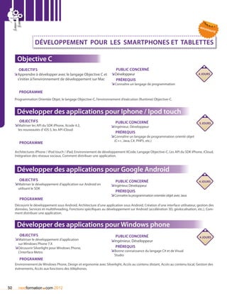 nou
                                                                                                                                        vea
                                                                                                                                           uté



                   Développement pour les smartphones et tablettes

      Objective C
        Objectifs                                                        Public concerné
     ÌApprendre à développer avec le langage Objective C et
      Ì                                                                Ì
                                                                      ÌDéveloppeur                                               4 jours
      s’initier à l’environnement de développement sur Mac               Prérequis
                                                                      ÌÌConnaître un langage de programmation

       Programme
     Programmation Orientée Objet, le langage Objective-C, l’environnement d’exécution (Runtime) Objective-C.


      Développer des applications pour Iphone / Ipod touch
       Objectifs                                                         Public concerné                                          5 jours
     ÌÌMaîtriser les API du SDK iPhone, Xcode 4.2,                    ÌÌIngénieur, Développeur
       les nouveautés d’ iOS 5, les API iCloud
                                                                         Prérequis
                                                                      ÌÌConnaître un langage de programmation orienté objet
                                                                        (C++, Java, C#, PHP5, etc.)
        Programme

     Architectures iPhone / iPod touch / iPad, Environnement de développement XCode, Langage Objective-C, Les API du SDK iPhone, iCloud,
     Intégration des réseaux sociaux, Comment distribuer une application.



      Développer des applications pour Google Android
       Objectifs                                                         Public concerné                                          4 jours
     ÌÌMaîtriser le développement d’application sur Android en        ÌÌIngénieur, Développeur
       utilisant le SDK
                                                                         Prérequis
                                                                      ÌÌConnaitre la programmation orientée objet avec Java
        Programme
     Découvrir le développement sous Android, Architecture d’une application sous Android, Création d’une interface utilisateur, gestion des
     données, Services et multithreading, Fonctions spécifiques au développement sur Android (accélération 3D, géolocalisation, etc.), Com-
     ment distribuer une application.


      Développer des applications pour Windows phone
       Objectifs                                                         Public concerné                                          4 jours
     ÌÌMaitriser le développement d’application                       ÌIngénieur, Développeur
                                                                       Ì
       sur Windows Phone 7.X
     ÌÌDécouvrir Silverlight pour Windows Phone,                         Prérequis
       L’interface Metro                                              ÌÌBonne connaissance du langage C# et de Visual
                                                                        Studio
        Programme
     Environnement de Windows Phone, Design et ergonomie avec Silverlight, Accès au contenu distant, Accès au contenu local, Gestion des
     évènements, Accès aux fonctions des téléphones.




50                        .
       nextformation com 2012
 