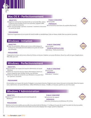 Mac OS X - Perfectionnement
           Objectifs                                                            Public concerné
                                                                                                                                               1 jours
        ÌÌGagner en autonomie et productivité sur son poste Mac, mieux ÌÌTout public
          s’organiser pour faciliter l’accès à ses données, exploiter diffé-    Prérequis
          rents modes de recherche                                           ÌÌConnaissances des bases du système Macintosh
        ÌÌParer aux principales «pannes» courantes : maintenir et sécuriser
          son poste de travail

          Programme
        Optimiser l’organisation de son poste de travail, Installer un périphérique, Créer un réseau simple, Parer aux pannes courantes.  




         Windows - Initiation
          Objectifs                                                             Public concerné
       ÌÌSituer les possibilités offertes par la micro-informatique et       ÌÌTout public.                                                   3 jours
         maîtriser les principales fonctionnalités d’un poste de travail        pour aller plus loin
         sous Windows                                                        ÌÌWindows - Perfectionnement.
         Programme
       S’approprier les bases de la micro, Gérer les fichiers et dossiers, Explorer son poste Windows, Situer les outils et types d’applications
       Mail, Aller plus loin.



        Windows - Perfectionnement
         Objectifs
      ÌÌPersonnaliser son espace de travail et administrer son poste            Public concerné                                              1 jours
        Windows                                                              ÌÌTout public
      ÌÌUtiliser les ressources de son réseau informatique interne et
        mieux s’organiser pour faciliter l’accès à ses données
                                                                                Prérequis
      ÌÌUtiliser les modes de recherche sous Windows et se parer face        ÌÌWindows - Initiation
        aux «pannes» courantes

         Programme
       Personnaliser son espace de travail et l’adapter à ses propres besoins, Organiser pour mieux retrouver ses données, Gérer les impres-
       sions, Administrer son poste Windows,  Utiliser Windows en réseau,  Installer un nouveau système ou une mise à jour.



       Windows 7 Administration
        Objectifs                                                              Public concerné
     ÌÌGérer et maintenir des postes de travail équipés de                   Ì
                                                                            ÌTechnicien de support                                           3 jours
       Windows 7
                                                                               Prérequis
                                                                            ÌÌBonnes connaissances de Windows XP et Vista
        Programme
      Maîtriser les fonctionnalités personnelles de productivité de Windows 7, Configurer le poste de travail, Connaître les fonctionnalités
      d’accès distant, Connaître les fonctionnalités de sécurité, Déployer des images système, Dépanner.




52                      .
        nextformation com 2012
 