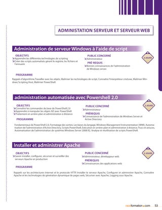 Administation SERVEUR ET SERVEUR WEB


 Administration de serveur Windows à l’aide de script
   Objectifs                                                               Public concerné
ÌÌApprendre les différentes technologies de scripting                   ÌÌAdministrateur                                            3 jours
ÌÌCréer des scripts automatisés gérant le registre, les fichiers et
  l’annuaire                                                               Pré-requis
                                                                        ÌÌBonnes connaissances de l’administration
                                                                           de Windows server.

   Programme
Rappels d’algorithme,Travailler avec les objets, Maîtriser les technologies de script, Connaître l’interpréteur cmd.exe, Maîtriser Win-
dows Scripting Host, Maîtriser PowerShell.




  administration automatisée avec Powershell 2.0
    Objectifs                                                            Public concerné                                      2 jours
 ÌÌConnaître les commandes de base de PowerShell 2.0                  ÌÌAdministrateur
 ÌÌApprendre à manipuler les objets AD avec PowerShell
 ÌÌTraitement en arrière-plan et administration à distance               Prérequis
                                                                      ÌÌConnaissance de l’administration de Windows Server et
    Programme                                                            Active Directory

  Fondamentaux de PowerShell 2.0, Formatage des sorties, Les bases du langage, Windows Management Instrumentation (WMI), Automa-
  tisation de l’administration d’Active Directory, Scripts PowerShell, Exécution en arrière-plan et administration à distance, Trucs et astuces,
  Automatisation de l’administration de systèmes Windows Server 2008 R2, Analyse et réutilisation de scripts PowerShell.




 Installer et administrer Apache
   Objectifs                                                             Public concerné                                             2 jours
ÌÌSavoir installer, configurer, sécuriser et surveiller des           ÌÌAdministrateur, développeur web
  serveurs Apache en production
                                                                         Prérequis
                                                                      ÌÌConnaissances des applications web
   Programme
 Rappels sur les architectures Internet et le protocole HTTP, Installer le serveur Apache, Configurer et administrer Apache, Connaître
 Apache et les technologies de génération dynamique de pages web, Sécuriser avec Apache, Logging sous Apache.




                                                                                                                  nextformation com.               53
 