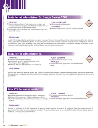 Installer et administrer Exchange Server 2008
        Objectifs                                                          Public concerné
                                                                                                                                          2 jours
     ÌÌDécouvrir les spécificités d’Exchange, mettre en place une      ÌÌAdministrateur, chef de projet
       messagerie d’entreprise, gérer la mobilité des collaborateurs au
       travers d’un système de messagerie adapté.
                                                                           Prérequis
     ÌÌComprendre comment piloter une transition sans heurts vers       ÌÌBonnes connaissances concepts d’Active Directory
       la nouvelle version



        Programme
      Installer, Mettre à jour Exchange, Configurer et gérer Exchange, Sécuriser Exchange Server, Gérer des destinataires, Gérer des dossiers
      publics, Gérer des listes d’adresses, Mettre en œuvre et gérer l’accès client avec des protocoles Internet, Gérer la configuration client et
      la connectivité client, Gérer le routage, Gérer les PDA et la mobilité avec Exchange Server 2008, Gérer le stockage de données et des
      ressources matérielles, Récupération des sinistres, Réaliser une maintenance préventive.




      Installer et administrer IIS
        Objectifs                                                            Public concerné
     ÌÌDécouvrir et maîtriser le serveur IIS                              ÌÌAdministrateur, développeur web                               3 jours
     ÌÌConfigurer et sécuriser des sites (statiques et/ou                    Prérequis
       dynamiques) et des applications                                    ÌÌConnaissances des applications web et de Windows
     ÌÌAuditer et effectuer la maintenance d’un serveur IIS                  server

        Programme

      Introduction, Mettre en œuvre le serveur web comme un serveur d’applications, Créer des sites additionnels, Administrer la métabase,
      Gérer les serveurs et les applications, Surveiller la performance et la sécurité, Migrer des sites et des applications hébergés sur des versions
      précédentes.




      Mac OS Server essential
        Objectifs                                                          Public concerné
                                                                        ÌÌTechnicien, administrateur système                    4 jours
     ÌÌInstaller et maintenir un serveur de fichiers, d’impression
     ÌÌConfigurer l’environnement utilisateur et groupes clients           Prérequis
     ÌÌParamétrer les configurations clients sur le serveur et protéger ÌÌConnaissances des applications web et de Windows server
       les accès


        Programme
      Installer et configurer le serveur, Paramétrer les services réseau, Exploiter les services de passerelle, Gérer les authentifications et
      permissions, Paramétrer les services de répertoire, Gérer l’impression, Paramétrer les services de fichiers, Gérer les comptes et groupes
      de travail, Gérer les postes clients Windows.




54                    .
      nextformation com 2012
 