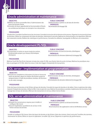 Oracle administration et maintenance
        Objectifs                                                              Public concerné
                                                                                                                                            5 jours
     ÌÌRéaliser les tâches essentielles liées à l’administration des        ÌÌAdministrateur système ou de base de données
       bases de données Oracle                                                 Prérequis
     ÌÌConnaître de façon approfondie les fonctionnalités d’Oracle,         ÌÌConnaissance du langage SQL
       son architecture technique, ses concepts et ses mécanismes	

        Programme
     Introduction, Connaître l’architecture et les structures, Connaître la structure de la mémoire et les process, Organiser la structure de la base
     de données, Utiliser les composants de la base de données, Administrer la sécurité, Maîtriser la communication et la répartition, Effectuer
     des traitements stockés, Réaliser des statistiques et performances, Connaître les utilitaires, Sauvegarder et effectuer une restauration.



     Oracle développement PL/SQL
        Objectifs                                                              Public concerné
                                                                            ÌÌAdministrateur de base de données, développeur                5 jours
     ÌÌComprendre et mettre en œuvre toutes les notions
       fondamentales propres aux réseaux informatiques                         Prérequis
       d’entreprise                                                         ÌÌConnaissance du domaine relationnel, du langage SQL.

        Programme
     Maîtriser l’outil SQL Plus écrire, Exécuter et tester des scripts PL/SQL sous Oracle, Gérer les accès à la base, Maîtriser les procédures stoc-
     kées et packages en PL/SQL, Gérer les erreurs, Créer des triggers, Comprendre les transactions.



      SQL server : implémentation et programmation
        Objectifs
     ÌÌAcquérir les compétences nécessaires à la mise en œuvre de       Public concerné                                                    5 jours
        bases de données, depuis la création des fichiers jusqu’à la ÌÌAdministrateur de base de données, développeur
        programmation à l’aide de procédures stockées, de fonctions     Prérequis
        ou de codes managés.	                                        ÌÌConnaissance du domaine relationnel, du langage SQL

         Programme
     Créer des bases de données et des fichiers de base de données, Connaître les types de données et de tables, Créer et optimiser des index,
     Garantir l’intégrité des données, Utiliser le XML, Créer et gérer les vues, Maîtriser les procédures stockées, Implémenter des fonctions, Code
     managé dans la base de données, Effectuer des transactions et verrous, Utiliser Service Broker.


        SQL server administration et maintenance
          Objectifs                                                             Public concerné
       ÌÌAcquérir les connaissances requises pour installer et                                                                       5 jours
                                                                             ÌÌAdministrateur système ou de base de données
         configurer SQL Server
                                                                                Prérequis
       ÌÌAssurer l’exploitation quotidienne du serveur et des
                                                                             ÌÌConnaissances des applications web et de Windows serveur
         fichiers de base de données


         Programme
      Installer et configurer SQL Server, Gérer des bases de données et des fichiers, Gérer des sinistres, Gérer la sécurité, Transférer des données,
      Automatiser les tâches, Mettre en œuvre la réplication, Surveiller SQL Server, Dépanner et optimiser des performances.



56                     .
      nextformation com 2012
 