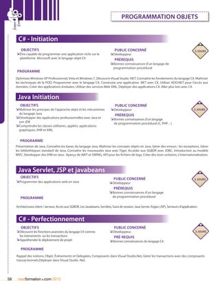 Programmation objets


      C# - Initiation
        Objectifs                                                                Public concerné                                               5 jours
     ÌÌêtre capable de programmer une application riche sur la                ÌÌDéveloppeur
       plateforme Microsoft avec le langage objet C#                             Prérequis
                                                                              ÌÌBonnes connaissances d’un langage de
                                                                                programmation procédural
      Programme
     Optimiser Windows XP Professionnel, Vista et Windows 7, Découvrir Visual Studio .NET, Connaître les fondements du langage C#, Maîtriser
     les techniques de la POO, Programmer avec le langage C#, Construire une application .NET avec C#, Utiliser ADO.NET pour l’accès aux
     données, Créer des applications évoluées, Utiliser des services Web XML, Déployer des applications C#, Aller plus loin avec C#.


      Java Initiation
       Objectifs                                                                 Public concerné
     ÌÌMaîtriser les principes de l’approche objet et les mécanismes          ÌÌDéveloppeur                                                    5 jours
       du langage Java                                                           Prérequis
     ÌÌDévelopper des applications professionnelles avec Java et              ÌÌBonnes connaissances d’un langage
       son JDK                                                                  de programmation procédural (C, PHP…)
     ÌÌComprendre les classes utilitaires, applets, applications
       graphiques, IHM et XML


        Programme
     Présentation de Java, Connaître les bases du langage Java, Maîtriser les concepts objets en Java, Gérer des erreurs : les exceptions, Gérer
     les bibliothèques standard de Java, Connaître les nouveautés Java avec Tiger, Accéder aux SGBDR avec JDBC, Introduction au modèle
     MVC, Développer des IHM en Java : Aperçu de AWT et SWING, API pour les fichiers de logs, Créer des tests unitaires, L’internationalisation.



      Java Servlet, JSP et javabeans
        Objectifs                                                               Public concerné                                                5 jours
     ÌÌProgrammer des applications web en Java	                              ÌÌDéveloppeur
                                                                                Prérequis
                                                                             ÌÌBonnes connaissances d’un langage
        Programme                                                              de programmation procédural

     Architectures client / serveur, Accès aux SGBDR, Les Javabeans, Servlets, Suivi de session, Java Server, Pages (JSP), Serveurs d’application.


      C# - Perfectionnement
        Objectifs                                                               Public concerné
     ÌÌDécouvrir les fonctions avancées du langage C# comme                  ÌÌDéveloppeur.                                                     3 jours
       les événements ou les transactions                                       Pré-requis
     ÌÌAppréhender le déploiement de projet                                  ÌÌBonnes connaissances du langage C#.

        Programme
     Rappel des notions, Objet, évènements et Delegates, Composants dans Visual Studio.Net, Gérer les transactions avec des composants
     transactionnels,Déployer dans Visual Studio .Net.




58                     .
      nextformation com 2012
 