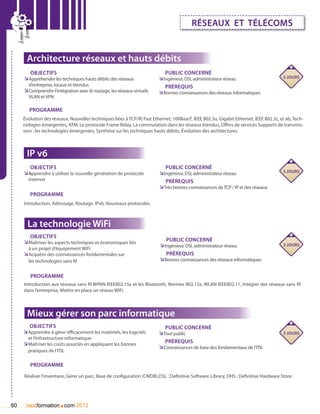 réseaux et télécoms


      Architecture réseaux et hauts débits
        Objectifs                                                           Public concerné
     ÌÌAppréhender les techniques hauts débits des réseaux               ÌÌIngénieur, DSI, administrateur réseau                       5 jours
       d’entreprise, locaux et étendus                                      Prérequis
     ÌÌComprendre l’intégration avec le routage, les réseaux virtuels    ÌÌBonnes connaissances des réseaux informatiques
       VLAN et VPN

        Programme
     évolution des réseaux, Nouvelles techniques liées à TCP/IP, Fast Ethernet, 100BaseT, IEEE 802.3u, Gigabit Ethernet, IEEE 802.3z, et ab, Tech-
     nologies émergentes, ATM, Le protocole Frame Relay, La commutation dans les réseaux étendus, Offres de services Supports de transmis-
     sion : les technologies émergentes, Synthèse sur les techniques hauts débits, évolution des architectures.



      IP v6
         Objectifs                                                          Public concerné
     ÌÌApprendre à utiliser la nouvelle génération de protocole         ÌÌIngénieur, DSI, administrateur réseau                       5 jours
       Internet                                                             Prérequis
                                                                         ÌÌTrès bonnes connaissances de TCP / IP et des réseaux
        Programme
     Introduction, Adressage, Routage, IPv6, Nouveaux protocoles.



       La technologie WiFi
       Objectifs
     ÌÌMaîtriser les aspects techniques et économiques liés                 Public concerné
                                                                         ÌÌIngénieur, DSI, administrateur réseau                       3 jours
       à un projet d’équipement WiFi
     ÌÌAcquérir des connaissances fondamentales sur                         Prérequis
       les technologies sans fil                                         ÌÌBonnes connaissances des réseaux informatiques

        Programme
     Introduction aux réseaux sans fil WPAN IEEE802.15x et les Bluetooth, Normes 802.15x, WLAN IEEE802.11, Intégrer des réseaux sans fil
     dans l’entreprise, Mettre en place un réseau WiFi.



      Mieux gérer son parc informatique
        Objectifs                                                           Public concerné
     ÌÌApprendre à gérer efficacement les matériels, les logiciels       ÌÌTout public                                                 3 jours
       et l’infrastructure informatique
     ÌÌMaîtriser les coûts associés en appliquant les bonnes                Prérequis
                                                                         ÌÌConnaissances de base des fondamentaux de l’ITIL
       pratiques de l’ITIL	

        Programme

     Réaliser l’inventaire, Gérer un parc, Base de configuration (CMDB),DSL : Definitive Software Library, DHS : Definitive Hardware Store.




60                     .
      nextformation com 2012
 
