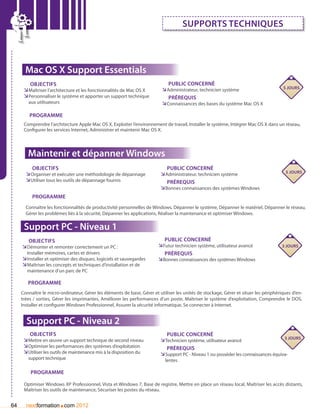 Supports techniques



       Mac OS X Support Essentials
         Objectifs                                                            Public concerné
                                                                           ÌÌAdministrateur, technicien système                        5 jours
      ÌÌMaîtriser l’architecture et les fonctionnalités de Mac OS X
      ÌÌPersonnaliser le système et apporter un support technique             Prérequis
        aux utilisateurs                                                   ÌÌConnaissances des bases du système Mac OS X

         Programme
      Comprendre l’architecture Apple Mac OS X, Exploiter l’environnement de travail, Installer le système, Intégrer Mac OS X dans un réseau,
      Configurer les services Internet, Administrer et maintenir Mac OS X.




        Maintenir et dépanner Windows
          Objectifs                                                          Public concerné
                                                                                                                                        5 jours
       ÌÌOrganiser et exécuter une méthodologie de dépannage              ÌÌAdministrateur, technicien système
       ÌÌUtiliser tous les outils de dépannage fournis                       Prérequis
                                                                          ÌÌBonnes connaissances des systèmes Windows
          Programme
       Connaître les fonctionnalités de productivité personnelles de Windows, Dépanner le système, Dépanner le matériel, Dépanner le réseau,
       Gérer les problèmes liés à la sécurité, Dépanner les applications, Réaliser la maintenance et optimiser Windows.

      Support PC - Niveau 1
       Objectifs                                                            Public concerné
     ÌÌDémonter et remonter correctement un PC :                         ÌÌFutur technicien système, utilisateur avancé                3 jours
       Installer mémoires, cartes et drivers                                Prérequis
     ÌÌInstaller et optimiser des disques, logiciels et sauvegardes      ÌÌBonnes connaissances des systèmes Windows
     ÌÌMaîtriser les concepts et techniques d’installation et de
       maintenance d’un parc de PC

        Programme
     Connaître le micro-ordinateur, Gérer les éléments de base, Gérer et utiliser les unités de stockage, Gérer et situer les périphériques d’en-
     trées / sorties, Gérer les imprimantes, Améliorer les performances d’un poste, Maîtriser le système d’exploitation, Comprendre le DOS,
     Installer et configurer Windows Professionnel, Assurer la sécurité informatique, Se connecter à Internet.


       Support PC - Niveau 2
         Objectifs                                                           Public concerné
                                                                                                                                     3 jours
      ÌÌMettre en œuvre un support technique de second niveau             ÌÌTechnicien système, utilisateur avancé
      ÌÌOptimiser les performances des systèmes d’exploitation               Prérequis
      ÌÌUtiliser les outils de maintenance mis à la disposition du        ÌÌSupport PC - Niveau 1 ou posséder les connaissances équiva-
        support technique	                                                  lentes

         Programme

      Optimiser Windows XP Professionnel, Vista et Windows 7, Base de registre, Mettre en place un réseau local, Maîtriser les accès distants,



                       .
      Maîtriser les outils de maintenance, Sécuriser les postes du réseau.


64     nextformation com 2012
 