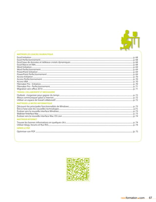 maîtriser les logiciels bureautique
Excel Initiation......................................................................................................................................................................................................................p. 68
Excel Perfectionnement...................................................................................................................................................................................................p. 68
Excel base de données et tableaux croisés dynamiques....................................................................................................................................p. 68
Excel Macro et VBA..............................................................................................................................................................................................................p. 68
Word Initiation......................................................................................................................................................................................................................p. 69
Word Perfectionnement...................................................................................................................................................................................................p. 69
PowerPoint Initiation.........................................................................................................................................................................................................p. 69
PowerPoint Perfectionnement......................................................................................................................................................................................p. 69
Access Initiation...................................................................................................................................................................................................................p. 70
Access Perfectionnement................................................................................................................................................................................................p. 70
Access VBA.............................................................................................................................................................................................................................p. 70
Filemaker Pro - Initiation..................................................................................................................................................................................................p. 70
Filemaker Pro - Perfectionnement...............................................................................................................................................................................p. 71
Migration vers office 2010...............................................................................................................................................................................................p. 71
travail collaboratif et messagerie
Outlook : s’organiser pour gagner du temps...........................................................................................................................................................p. 72
Mieux communiquer grâce à internet........................................................................................................................................................................p. 72
Utiliser un espace de travail collaboratif....................................................................................................................................................................p. 72
maîtriser la micro informatique
Découvrir les principales fonctionnalités de Windows........................................................................................................................................p. 73
Être à l’aise avec les nouvelles technologies............................................................................................................................................................ p.73
évoluer vers la nouvelle interface Windows.............................................................................................................................................................p. 73
Maîtriser l’interface Mac.......................................................................................................................................................................................................p. 73
évoluer vers la nouvelle interface Mac OS Lion......................................................................................................................................................p. 74
Maîtriser internet
Trouver les bonnes informations en quelques clics..............................................................................................................................................p. 74
Utiliser blogs, forums et flux RSS...................................................................................................................................................................................p. 74
gérer le pdf
Optimiser son PDF......................................................................................................................................................................................... p. 75




                                                                                                                                                                                                          nextformation com               .    67
 