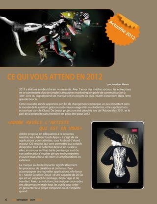 Ac
                                                                                          tu
                                                                                              ali
                                                                                                  té
                                                                                                     2  01
                                                                                                              2




    CE QUI VOUS ATTEND EN 2012
                                                                                      par Jonathan Marois

          2011 a été une année riche en nouveautés. Avec l’ essor des médias sociaux, les entreprises
          ne se contentent plus de simples campagnes marketing; on parle de communication à
          360°. L’ère du digital prend ses marques et les projets les plus créatifs s’inscriront dans cette
          grande boucle.
          Cette nouvelle année apportera son lot de changement et marque un pas important dans
          le monde de la création grâce aux nouveaux usages liés aux tablettes, et les applications
          et services dans le Cloud. De beaux projets ont été dévoilés lors de l’Adobe Max 2011, et le
          pari de la créativité sans frontière est peut-être pour 2012.


    «Adobe révèle l’artiste
                qui est en vous»
          Adobe propose en adéquation à ce nouveau
          marché, les « Adobe Touch Apps ». Il s’agit de six
          applications pour tablettes, sous Android d’abord
          et pour iOS ensuite, qui vont permettre aux créatifs
          d’exprimer tout le potentiel de leur art. Grâce à
          elles, vous vous sentirez tel le peintre qui sort de
          son atelier pour s’inspirer de son environnement
          et aurez tout le loisir de créer vos compositions en
          extérieur.
          La marque souhaite impacter significativement
          les processus de créations et contenus. Pour
          accompagner ces nouvelles applications, elle lance
          le « Adobe Creative Cloud » d’une capacité de 20 Go
          qui est un support de stockage, de partage et de
          transfert. Avec ces solutions, les designers nomades
          ont désormais en main tous les outils pour créer
          et présenter leur projet n’importe où et n’importe
          quand.

6                .
     nextformation com 2012
 