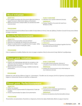 Word Initiation
   Objectifs                                                             Public concerné
ÌÌ être capable de produire des documents allant de la lettre au      ÌÌ Utilisateur d’un outil de traitement de texte            2 jours
   rapport structuré, mêlant texte, tableau et illustration              Prérequis
ÌÌ Maîtriser les fonctions indispensables du standard des traite-     ÌÌ Pratique régulière d’un poste de travail sous
   ments de texte                                                        Windows ou Mac


   Programme
Découvrir l’environnement de Word, Saisir et éditer le texte, Mettre en forme, Créer des tableaux, Finaliser et enrichir le document, Mettre
en page et imprimer.


 Word Perfectionnement
   Objectifs                                                          Public concerné
ÌÌ Maîtriser les fonctionnalités avancées de Word                  ÌÌ Tout utilisateur de Word                                    2 jours
ÌÌ Optimiser ses méthodes de travail en les automatisant           ÌÌ Prérequis
ÌÌ Gagner en productivité et en qualité de mise en page : utilisa- ÌÌ Bonnes connaissances et pratique régulière des fonc-
   tion des styles, travail en mode plan, index...                       tionnalités de base de Word


   Programme
Créer et exploiter les modèles, Réaliser des mises en pages complexes, Gérer les documents longs, Maîtriser le publipostage.




  Power point Initiation
   Objectifs
ÌÌ Acquérir une méthodologie générale de conception et de                Public concerné
                                                                      ÌÌ Tout public devant présenter, informer et                2 jours
   réalisation de présentations qui intègrent textes, images,
   illustrations fixes et animées.                                       convaincre d’une manière vivante et dynamique
ÌÌ Mettre l’outil au service du message : lisibilité et attrait des      Prérequis
   présentations                                                      ÌÌ Pratique de l’environnement micro-informatique et
                                                                         d’un traitement de texte

   Programme
Exploiter les outils de base, Mettre en page en « automatique », Travailler avec les masques, Enrichir et optimiser une présentation,
Gagner en interactivité, Générer et imprimer un diaporama.




  Power point Perfectionnement
   Objectifs
ÌÌ Utiliser les masques                                                  Public concerné
                                                                      ÌÌ Toute personne souhaitant approfondir ses                2 jours
ÌÌ Mettre en forme et personnaliser les diapositives à l’aide des
   modèles                                                               connaissances sur PowerPoint
ÌÌ Animer et personnaliser les objets d’une présentation                 Prérequis
                                                                      ÌÌ Bonnes connaissances des fonctionnalités de base
   Programme
Personnaliser une présentation, Paramétrer un diaporama, Animer des objets, Multimédia, Mettre en page et imprimer.


                                                                                                                                .
                                                                                                                nextformation com              69
 