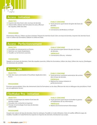 Access - Initiation
        Objectifs                                                            Public concerné
     ÌÌ Importer des listes Excel, créer une base de données                                                                            3 jours
                                                                          ÌÌ Toute personne ayant besoin de gérer des bases de
     ÌÌ relationnelles, élaborer des formulaire de saisie, effectuer         données
        des requêtes, éditer des états
                                                                             Prérequis
                                                                          ÌÌ Connaissance de Windows et d’Excel

        Programme
     Présentation d’Access, Utiliser une base existante, Préparer les données Excel, Créer une base de données, Importer des données Excel,
     Créer et utiliser des formulaires, élaborer et utiliser les états.



      Access - Perfectionnement
        Objectifs                                                            Public concerné
     ÌÌ Consolider ses connaissances sur Access                           ÌÌ Tout personne ayant besoin de gérer des bases              2 jours
     ÌÌ Optimiser son mode d’exploitation                                     de données
     ÌÌ Travailler sur les fonctions avancées                                Prérequis
                                                                          ÌÌ Connaissance d’Access - Initiation

        Programme
     Rappels sur les bases de données, Créer des requêtes avancées, Utiliser les formulaires, Utiliser des états, Utiliser des macros, Développer
     les extensions de contrôle.



      Access VBA
        Objectifs                                                            Public concerné
     ÌÌ Créer des macro-commande en Visual Basic Application dans                                                                      3 jours
                                                                          ÌÌ Toute personne souhaitant automatiser des actions
        Access                                                               dans la base de données
                                                                             Prérequis
                                                                          ÌÌ Maîtriser les niveaux initiation et
                                                                             perfectionnement
        Programme
     Fonctions personnalisées, Gérer des événements dans les formulaires ou les états, Effectuer des tests et déboguer des procédures, Finali-
     ser une application Access.



      FileMaker Pro - Initiation
        Objectifs                                                            Public concerné
     ÌÌ S’initier à la technique de création d’une base de                ÌÌ Toute personne ayant besoin de faciliter la gestion        3 jours
        données simple                                                        et l’exploitation de ses informations
     ÌÌ Consulter, trier, rechercher et imprimer                             Prérequis
     ÌÌ Principe et terminologie d’une base de données                    ÌÌ Maîtrise de l’environnement informatique
        relationnelle

        Programme
     Acquérir des notions de base de données, Créer les rubriques, Travailler en mode Utilisation, Créer et modifier différents types de
     modèles, Travailler en mode Recherche, Exporter et importer des données, Introduction aux scripts.




70                      .
       nextformation com 2012
 