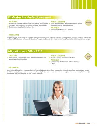 FileMaker Pro -Perfectionnement
   Objectifs                                                         Public concerné
                                                                                                                                  2 jours
ÌÌ Acquérir les principes d’analyse, de structuration des données ÌÌ Toute personne ayant besoin de faciliter la gestion
ÌÌ Concevoir une application de base de données relationnelle        et l’exploitation de ses informations
ÌÌ Exploiter au mieux les informations liées                         Prérequis
                                                                  ÌÌ Maîtrise de FileMaker Pro - Initiation


   Programme
Analyser en vue de la création d’une base de données relationnelle, établir des liaisons entre les tables, Créer des modèles, Réaliser une
recherche, Effectuer des échanges de données, Partager une base de données en réseau local, Automatisme, Introduction aux scripts.




  Migration vers Office 2010
   Objectifs                                                            Public concerné
                                                                                                                                 2 jours
ÌÌ Retrouver ses automatismes après la migration et découvrir        ÌÌ Tous les utilisateurs de Microsoft office
   les nouvelles fonctionnalités                                        Prérequis
                                                                     ÌÌ Connaissance des fonctions de base du Pack
                                                                        Office

  Programme
Introduction à Office 2010 : travail collaboratif, menu Backstage, Word, Excel, PowerPoint : nouvelles interfaces, les nouveaux formats
de fichiers (docx, xlsx, pptx), les conversions au format pdf et xps, les nouveautés de mise en page et mise en forme (styles, thèmes), Les
nouveautés liées aux images et au son, Travaux pratiques.




                                                                                                                nextformation com.            71
 