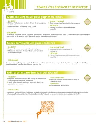 travail collaboratif et messagerie


      Outlook : s’organiser pour gagner du temps
        Objectifs                                                              Public concerné                                             1 jour
     ÌÌ Maîtriser l’utilisation des fonctions de base de la messagerie,     ÌÌ Toute personne souhaitant utiliser la messagerie
        du calendrier
                                                                               Prérequis
     ÌÌ Gérer ses contacts et les tâches dans Outlook                       ÌÌ Première pratique courante de Windows
                                                                               conseillée

     Programme
     Présentation d’Outlook, Envoyer et recevoir des messages, Organiser sa boîte de réception, Gérer le carnet d’adresses, Exploiter le calen-
     drier, Utiliser les tâches et les notes, Maîtriser la gestion avancée de la messagerie.



      Mieux communiquer grâce à Internet
        Objectifs                                                             Public concerné                                              1 jour
     ÌÌ Acquérir de bonnes bases pour utiliser un navigateur               ÌÌ Utilisateur des services du web et de
     ÌÌ Aborder les techniques de recherche et savoir gérer son               messagerie
        courrier électronique
                                                                              Prérequis
                                                                           ÌÌ Première pratique courante de Windows ou Mac
                                                                              conseillée

        Programme
     Accéder à Internet, Naviguer et exploiter l’information, Maîtriser le courrier électronique : Outlook, Entourage, mail, Thunderbird, Recher-
     cher l’information, Maîtriser le multimédia, Aller plus loin.




      Utiliser un espace de travail collaboratif
        Objectifs
     ÌÌ Organiser le travail collaboratif et le partage de l’information       Public concerné                                            2 jours
        sont les clés de la pérennité d’entreprise
                                                                            ÌÌ Direction générale, service communication et
                                                                                service marketing
     ÌÌ Savoir utiliser les outils, les vendre auprès des salariés, les
        gérer et les faire évoluer                                             Prérequis
                                                                            ÌÌ Culture Internet et ordinateur

        Programme
     Comprendre ce qu’est le travail collaboratif, Partager l’information : l’entreprise de demain, Maîtriser les applications e-collaboratives :
     technologies, fonctionnalités et architectures, Comprendre l’Intranet : un baromètre social en continu au service des RH.




72                      .
       nextformation com 2012
 