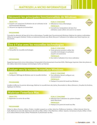 Maîtriser la micro informatique


 Découvrir les principales fonctionnalités de Windows
   Objectifs                                                               Public concerné                                               2 jours
ÌÌ Acquérir une autonomie d’utilisation de son ordinateur et de         ÌÌ Débutant en micro-informatique
   l’environnement Windows                                                 Prérequis
ÌÌ Découvrir les logiciels de bureautique                               ÌÌ Connaître les manipulations de base d’un
                                                                           ordinateur, savoir utiliser une souris et un clavier

   Programme
Connaître les éléments de base de la micro-informatique, Travailler dans l’environnement Windows, Maîtriser les options multimédias,
Utiliser la messagerie Outlook, S’initier au traitement de texte avec Word, Découvrir l’utilisation d’un tableur avec Excel, Imprimer ses
documents.



 Être à l’aise avec les nouvelles technologies
   Objectifs                                                               Public concerné
ÌÌ Démystifier les nouvelles technologies                               ÌÌ Toute personne amenée à utiliser des                        2 jours
                                                                           nouvelles technologies et souhaitant
                                                                           acquérir une autonomie
                                                                           Prérequis
                                                                        ÌÌ Etre initié à l’utilisation d’un micro-ordinateur
   Programme
Rappel des bases de la micro-informatique, Comprendre le fonctionnement d’une box ADSL, Télécharger Imprimer, Gérer des photos et
des vidéos, Gérer de la musique, Communiquer, Surfer sur Internet.



 évoluer vers la nouvelle interface Windows
   Objectifs                                                               Public concerné
ÌÌ Configurer l’affichage de Windows avec la nouvelle interface         ÌÌ Tout utilisateur devant configurer son                       1 jour
                                                                           environnement
                                                                           Prérequis
                                                                        ÌÌ Pratique d’un poste de travail sous Windows
   Programme
Installer et effectuer le premier démarrage, Maîtriser la nouvelle barre des tâches, Reconnaître le «Menu Démarrer», Visualiser les fenêtres,
Appliquer les thèmes.



 Maîtriser l’interface Mac
   Objectifs                                                               Public concerné
ÌÌ Apprendre à se servir de son Mac                                     ÌÌ Débutant dans l’utilisation du système d’exploi-             1 jour
                                                                           tation Macintosh
                                                                           Prérequis
                                                                        ÌÌ Pratique d’un poste de travail sous Mac
   Programme
Utiliser le «Menu Pomme», Utiliser «Finder», Installer Leopard sur un Mac, Gérer les «Préférences Système»,, Utiliser Internet, Gérer les
mails, Maîtriser la suite iLife, Optimiser la sécurité sur Mac, Utiliser «Time Machine», Utiliser «Spaces», les bureaux virtuels, Utiliser «iChat»
ou la vidéoconférence facile, Utiliser Photobooth, le photomaton du Mac.




                                                                                                                     nextformation com.              73
 