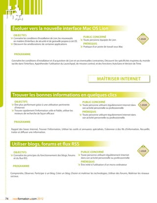 évoluer vers la nouvelle interface Mac OS Lion
        Objectifs
     ÌÌ Connaitre les conditions d’installation de Lion, les nouveautés             Public concerné
                                                                                 ÌÌ Toute personne équipée de Lion                        1 jour
        en matière d’interface, de sécurité et de gestuelle propres à cet OS
     ÌÌ Découvrir les améliorations de certaines applications                       Prérequis
                                                                                 ÌÌ Pratique d’un poste de travail sous Mac

        Programme

      Connaître les conditions d’installation et d’acquisition de Lion et ses éventuelles contraintes, Découvrir les spécificités inspirées du monde
      tactile dans l’interface, Appréhender l’utilisation du Launchpad, de mission control, et des fonctions AutoSave et Version de Time.




                                                                                                   Maîtriser internet


      Trouver les bonnes informations en quelques clics
        Objectifs                                                                  Public concerné
     ÌÌ être plus performant grâce à une utilisation pertinente                 ÌÌ Toute personne utilisant régulièrement Internet dans   1 jour
        d’Internet                                                                 son activité personnelle ou professionnelle
     ÌÌ Trouver rapidement l’information utile et fiable, utiliser les             Prérequis
        moteurs de recherche de façon efficace
                                                                                ÌÌ Toute personne utilisant régulièrement Internet dans
                                                                                   son activité personnelle ou professionnelle.
        Programme

     Rappel des bases Internet, Trouver l’information, Utiliser les outils et annuaires spécialisés, S’abonner à des fils d’information, Recueillir,
     traiter et diffuser une information.




      Utiliser blogs, forums et flux RSS
                                                                                  Public concerné                                         1 jour
        Objectifs
     ÌÌ Connaître les principes du fonctionnement des blogs, forums ÌÌ Toute personne utilisant régulièrement Internet
        et du flux RSS                                                            dans son activité personnelle ou professionnelle
                                                                                  Prérequis
                                                                               ÌÌ être initié à l’utilisation d’un micro-ordinateur
       Programme

     Comprendre, Observer, Participer à un blog, Créer un blog, Choisir et maîtriser les technologies, Utiliser des forums, Maîtriser les réseaux
     sociaux.




74                       .
       nextformation com 2012
 