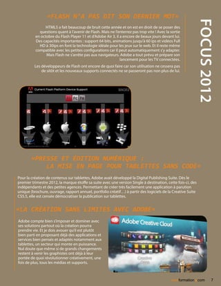 «Flash n’a pas dit son dernier mot»




                                                                                                              focus 2012
                HTML5 a fait beaucoup de bruit cette année et on est en droit de se poser des
            questions quant à l’avenir de Flash. Mais ne l’enterrez pas trop vite ! Avec la sortie
          en octobre du Flash Player 11 et d’Adobe Air 3, il a encore de beaux jours devant lui.
          Des capacités importantes : support 64 bits, animations jusqu’à 60 ips et vidéos Full
            HD à 30ips en font la technologie idéale pour les jeux sur le web. Et il reste même
          compatible avec les petites configurations car il peut automatiquement s’y adapter.
                Mais Flash ne s’arrête pas aux navigateurs. Adobe a tout prévu et prépare son
                                                             lancement pour les TV connectées.
          Les développeurs de Flash ont encore de quoi faire car son utilisation ne cessera pas
              de sitôt et les nouveaux supports connectés ne se passeront pas non plus de lui.




        «Presse et édition numérique :
            la mise en page pour tablettes sans code»
Pour la création de contenus sur tablettes, Adobe avait développé la Digital Publishing Suite. Dès le
premier trimestre 2012, la marque étoffe sa suite avec une version Single à destination, cette fois-ci, des
indépendants et des petites agences. Permettant de créer très facilement une application à parution
unique (brochure, ouvrage, rapport annuel, portfolio créatif…) à partir des logiciels de la Creative Suite
CS5.5, elle est censée démocratiser la publication sur tablettes.


«La création sans limites avec Adobe»
Adobe compte bien s’imposer et dominer avec
ses solutions partout où la création pourra
prendre vie. Et je dois avouer qu’il est plutôt
bien parti en proposant déjà des applications et
services bien pensés et adaptés notamment aux
tablettes, un secteur qui monte en puissance.
Nul doute que même si de grands changements
restent à venir les graphistes ont déjà à leur
portée de quoi révolutionner créativement, une
fois de plus, tous les médias et supports.



                                                                                                         .
                                                                                            nextformation com        7
 