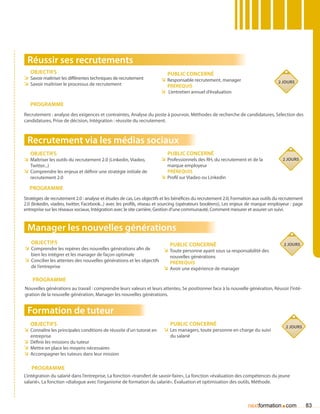 Réussir ses recrutements
   Objectifs                                                              Public concerné
ÌÌ Savoir maîtriser les différentes techniques de recrutement          ÌÌ Responsable recrutement, manager
ÌÌ Savoir maîtriser le processus de recrutement                                                                                    2 jours
                                                                         Prérequis
                                                                       ÌÌ L’entretien annuel d’évaluation

   Programme
Recrutement : analyse des exigences et contraintes, Analyse du poste à pourvoir, Méthodes de recherche de candidatures, Sélection des
candidatures, Prise de décision, Intégration : réussite du recrutement.



 Recrutement via les médias sociaux
   Objectifs                                                              Public concerné
ÌÌ Maîtriser les outils du recrutement 2.0 (Linkedin, Viadeo,          ÌÌ Professionnels des RH, du recrutement et de la             2 jours
   Twitter...)                                                            marque employeur
ÌÌ Comprendre les enjeux et définir une stratégie initiale de             Prérequis
   recrutement 2.0                                                     ÌÌ Profil sur Viadeo ou Linkedin
   Programme
Stratégies de recrutement 2.0 : analyse et études de cas, Les objectifs et les bénéfices du recrutement 2.0, Formation aux outils du recrutement
2.0 (linkedin, viadeo, twitter, Facebook...) avec les profils, réseau et sourcing (opérateurs booléens), Les enjeux de marque employeur : page
entreprise sur les réseaux sociaux, Intégration avec le site carrière, Gestion d’une communauté, Comment mesurer et assurer un suivi.


 Manager les nouvelles générations
   Objectifs                                                               Public concerné                                            2 jours
ÌÌ Comprendre les repères des nouvelles générations afin de             ÌÌ Toute personne ayant sous sa responsabilité des
   bien les intégrer et les manager de façon optimale                      nouvelles générations
ÌÌ Concilier les attentes des nouvelles générations et les objectifs       Prérequis
   de l’entreprise                                                      ÌÌ Avoir une expérience de manager

    Programme
Nouvelles générations au travail : comprendre leurs valeurs et leurs attentes, Se positionner face à la nouvelle génération, Réussir l’inté-
gration de la nouvelle génération, Manager les nouvelles générations.


 Formation de tuteur
   Objectifs                                                               Public concerné                                             2 jours
ÌÌ Connaître les principales conditions de réussite d’un tutorat en     ÌÌ Les managers, toute personne en charge du suivi
   entreprise                                                              du salarié
ÌÌ Définir les missions du tuteur
ÌÌ Mettre en place les moyens nécessaires
ÌÌ Accompagner les tuteurs dans leur mission

   Programme
L’intégration du salarié dans l’entreprise, La fonction «transfert de savoir-faire», La fonction «évaluation des compétences du jeune
salarié», La fonction «dialogue avec l’organisme de formation du salarié», évaluation et optimisation des outils, Méthode.



                                                                                                                   nextformation com.              83
 