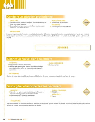 Conduire un entretien professionnel
          Objectifs                                                               Public concerné
       ÌÌ Préparer et savoir mener un entretien annuel d’évaluation de         ÌÌ Responsable RH, manager                                 2 jours
          façon concrète et objective                                             Prérequis
       ÌÌ Savoir adopter un comportement efficace pour conduire                ÌÌ Gérer les personnalités difficiles
          l’entretien annuel d’évaluation

           Programme
     Enjeux et importance de l’entretien annuel d’évaluation, Les différentes étapes de l’entretien annuel d’évaluation, Savoir-faire et savoir-
     être à acquérir pour mener avec succès un entretien annuel d’évaluation, De l’entretien annuel d’évaluation à la gestion prévisionnelle
     des RH.




                                                                                            seniors



      Donner un nouvel élan à sa carrière
         Objectifs                                                            Public concerné
      ÌÌ Comprendre le marché des seniors                                                                                                  2 jours
                                                                           ÌÌ Quinquagénaire
      ÌÌ Faire son bilan professionnel : identification des motivations,
         centres d’intérêts, définir un projet, les moyens pour le
         concrétiser.

         Programme
     Marché du travail et seniors, Bilan professionnel, Définition du projet professionnel après 50 ans, Suivi du projet.




      Savoir gérer et anticiper les fins de carrière
           Objectifs                                                               Public concerné
        ÌÌ Connaître les systèmes de retraite, les enjeux financiers,           ÌÌ RRH, DRH,                                               2 jours
           les évolutions législatives relatives à la retraite                     Prérequis
        ÌÌ évaluer les droits à la retraite des salariés                        ÌÌ Aucun


           Programme
     Mesures incitatives au maintien de l’activité, Réforme des retraites et gestion des fins de carrière, Dispositifs de retraite anticipée, Gestion
     des fins de carrière et organisation, Demande de retraite.




84                      .
       nextformation com 2012
 