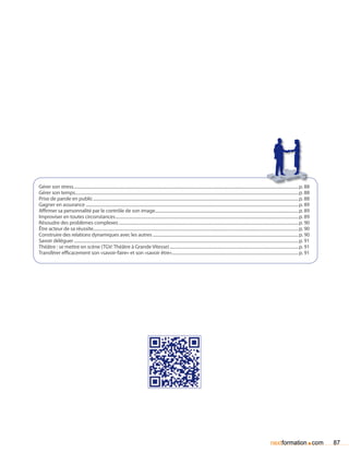 Gérer son stress....................................................................................................................................................................................................................p. 88
Gérer son temps...................................................................................................................................................................................................................p. 88
Prise de parole en public..................................................................................................................................................................................................p. 88
Gagner en assurance.........................................................................................................................................................................................................p. 89
Affirmer sa personnalité par le contrôle de son image.......................................................................................................................................p. 89
Improviser en toutes circonstances.............................................................................................................................................................................p. 89
Résoudre des problèmes complexes..........................................................................................................................................................................p. 90
être acteur de sa réussite.................................................................................................................................................................................................p. 90
Construire des relations dynamiques avec les autres..........................................................................................................................................p. 90
Savoir déléguer....................................................................................................................................................................................................................p. 91
Théâtre : se mettre en scène (TGV: Théâtre à Grande Vitesse)..........................................................................................................................p. 91
Transférer efficacement son «savoir-faire» et son «savoir être»........................................................................................................................p. 91




                                                                                                                                                                                                       nextformation com              .     87
 