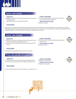 Gérer son stress
        Objectifs                                                              Public concerné
     ÌÌ Appliquer méthodes ou réflexes pour faire face aux pressions        ÌÌ Commercial, manager, toute personne en relation             2 jours
        professionnelles                                                       avec un public interne et externe
        Gérer efficacement son stress dans la durée                            pour aller plus loin
                                                                            ÌÌ Gérer son temps
        Programme
     Apprendre à se détendre intellectuellement, physiquement et émotionnellement, Gérer ses émotions pour répondre aux situations
     proposées, Sortir de la passivité et agir positivement, Convertir le stress en moteur de son efficacité, Les exercices individuels. Exercices
     collectifs, Réflexion sur la technique de l’improvisation individuelle et collective.



      Gérer son temps
        Objectifs                                                              Public concerné
                                                                            ÌÌ Toute personne souhaitant améliorer l’organisation          2 jours
     ÌÌ Prendre conscience de son rapport avec la dimension temps
        Définir ses objectifs et établir ses priorités                         de son temps
     ÌÌ Comprendre et combattre les freins à une bonne gestion du              pour aller plus loin
        temps                                                               ÌÌ Gérer son stress

        Programme
     Comprendre des généralités, Mieux maîtriser son temps.


      Prise de parole en public
        Objectifs                                                              Public concerné
     ÌÌ Techniques assurant la meilleure prise de parole possible                                                                          2 jours
                                                                            ÌÌ Manager, communicant
     ÌÌ Tirer de cette connaissance une meilleure confiance en soi
                                                                               pour aller plus loin
                                                                            ÌÌ Gagner en assurance
        Programme

     La communication, Réussir sa prise de parole, La confiance en soi.




88                      .
       nextformation com 2012
 