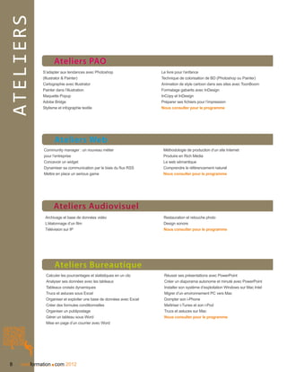 ateliers
                   Ateliers PAO
             S’adapter aux tendances avec Photoshop                    Le livre pour l’enfance
             (Illustrator  Painter)                                   Technique de colorisation de BD (Photoshop ou Painter)
             Cartographie avec Illustrator                             Animation de style cartoon dans ses sites avec ToonBoom
             Painter dans l’illustration                               Formatage gabarits avec InDesign
             Maquette Popup                                            InCopy et InDesign
             Adobe Bridge                                              Préparer ses fichiers pour l’impression
             Stylisme et infographie textile                           Nous consulter pour le programme




                   Ateliers Web
              Community manager : un nouveau métier                     Méthodologie de production d’un site Internet
              pour l’entreprise                                         Produire en Rich Média
              Concevoir un widget                                       Le web sémantique
              Dynamiser sa communication par le biais du flux RSS       Comprendre le référencement naturel
              Mettre en place un serious game                           Nous consulter pour le programme




                   Ateliers Audiovisuel
              Archivage et base de données vidéo                        Restauration et retouche photo
              L’étalonnage d’un film                                    Design sonore
              Télévision sur IP                                         Nous consulter pour le programme




                   Ateliers Bureautique
               Calculer les pourcentages et statistiques en un clic     Réussir ses présentations avec PowerPoint
               Analyser ses données avec les tableaux                   Créer un diaporama autonome et minuté avec PowerPoint
               Tableaux croisés dynamiques                              Installer son système d’exploitation Windows sur Mac Intel
               Trucs et astuces sous Excel                              Migrer d’un environnement PC vers Mac
               Organiser et exploiter une base de données avec Excel    Dompter son i-Phone
               Créer des formules conditionnelles                       Maîtriser i-Tunes et son i-Pod
               Organiser un publipostage                                Trucs et astuces sur Mac
               Gérer un tableau sous Word                               Nous consulter pour le programme
               Mise en page d’un courrier avec Word




 8               .
     nextformation com 2012
 