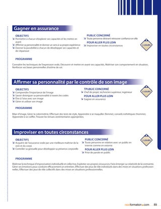 Gagner en assurance
   Objectifs                                                                Public concerné
ÌÌ Permettre à chacun d’explorer ses capacités et les mettre en          ÌÌ Toute personne désirant retrouver confiance en elle
   avant                                                                    pour aller plus loin
ÌÌ Affirmer sa personnalité et donner un sens à sa propre expérience     ÌÌ Improviser en toutes circonstances                        2 jours
ÌÌ Donner la possibilité à chacun de développer ses capacités et
   de s’épanouir


   Programme
Connaître les techniques de l’expression orale, Découvrir et mettre en avant ses capacités, Maîtriser son comportement en situation,
Renforcer ses bases personnelles d’estime de soi.




 Affirmer sa personnalité par le contrôle de son image
   Objectifs                                                              tPublic concerné
ÌÌ Comprendre l’importance de l’image                                  ÌÌ Chef de projet, technicien supérieur, ingénieur             3 jours
ÌÌ Savoir distinguer sa personnalité à travers les codes                  Pour aller plus loin
ÌÌ être à l’aise avec son image                                        ÌÌ Gagner en assurance
ÌÌ Gérer et utiliser son image

   Programme

Bilan d’image, Gérer la colorimétrie, Effectuer des tests de style, Apprendre à se maquiller (femme), conseils esthétiques (homme),
Apprendre à se coiffer, Trouver les tenues vestimentaires appropriées.




 Improviser en toutes circonstances
   Objectifs                                                              Public concerné                                             2 jours
ÌÌ Acquérir de l’assurance orale par une meilleure maîtrise de la      ÌÌ Toute personne en relation avec un public en
   voix et du corps                                                       interne comme en externe
ÌÌ Contrôler sa gestuelle pour développer sa présence corporelle          Pour aller plus loin
                                                                       ÌÌ Prise de parole en public

   Programme
Maîtriser la technique d’improvisation individuelle et collective, Exploiter ses propres ressources, Faire émerger sa créativité de la contrainte,
Gérer ses émotions pour conduire efficacement un entretien, Effectuer des jeux de rôle individuels dans des mises en situations profession-
nelles, Effectuer des jeux de rôle collectifs dans des mises en situations professionnelles.




                                                                                                                   nextformation com.            89
 
