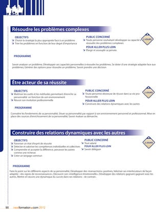 Résoudre les problèmes complexes
          Objectifs                                                            Public concerné
       ÌÌ Choisir la stratégie la plus appropriée face à un problème        ÌÌ Toute personne souhaitant développer sa capacité à 2 jours
       ÌÌ Trier les problèmes en fonction de leur degré d’importance           résoudre des problèmes complexes
                                                                               pour aller plus loin
                                                                            ÌÌ élargir et assouplir sa pensée.

         Programme

       Savoir analyser un problème, Développer ses capacités personnelles à résoudre les problèmes, Se doter d’une stratégie adaptée face aux
       problèmes, Générer des options pour résoudre un problème, Savoir prendre une décision.




       Être acteur de sa réussite
         Objectifs                                                            Public concerné
                                                                                                                                        2 jours
      ÌÌ Maîtriser les outils et les méthodes permettant d’enrichir sa     ÌÌ Toute personne désireuse de réussir dans sa vie pro-
         personnalité en fonction de son environnement                        fessionnelle
      ÌÌ Réussir son évolution professionnelle                                pour aller plus loin
                                                                           ÌÌ Construire des relations dynamiques avec les autres
          Programme

      Connaître les fondements de sa personnalité, Situer sa personnalité par rapport à son environnement personnel et professionnel, Mise en
      place des sources d’enrichissement de sa personnalité, Savoir évaluer sa démarche.




       Construire des relations dynamiques avec les autres
         Objectifs                                                             Public concerné
      ÌÌ Favoriser un état d’esprit de réussite                             ÌÌ Tout salarié                                             2 jours
      ÌÌ Détecter et valoriser les compétences individuelles et collectives    pour aller plus loin
      ÌÌ Comprendre et accepter la différence, percevoir les autres         ÌÌ Savoir déléguer
         comme une richesse
      ÌÌ Créer un langage commun


        Programme
     Faire le point sur les différents aspects de sa personnalité, Développer des «transactions» positives, Valoriser ses interlocuteurs de façon
     adaptée : «les signes de reconnaissance», Découvrir son «intelligence émotionnelle», Développer des relations gagnant-gagnant avec les
     autres, Mettre en œuvre une dynamique du succès dans ses relations : «le contrat».




90                       .
        nextformation com 2012
 