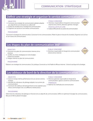communication stratégique


      Définir une stratégie et organiser le service communication
        Objectifs                                                              Public concerné
                                                                            ÌÌ Directeur, responsable et chargé de communication           2 jours
     ÌÌ Concevoir une stratégie de communication globale adaptée
         aux objectifs de son entreprise ou collectivité                       externe et/ou interne, directeur général, manager
     ÌÌ évaluer les résultats de sa stratégie de communication                 Pour aller plus loin
     ÌÌ Organiser son service et son réseau communication                   ÌÌ évaluez l’efficacité de vos actions de communication

        Programme
     Concevoir la stratégie de communication, Concevoir le mix-communication, Piloter le plan et mesurer les résultats, Organiser son service
     et son réseau de communication.




      Les étapes du plan de communication 360°
        Objectifs                                                             Public concerné
     ÌÌ Concevoir vos plans de communication internes et/ou                ÌÌ Directeur, responsable et chargés de communication          2 jours
        externes                                                              externe et/ou internet
     ÌÌ Justifier vos choix stratégiques et votre budget,
        évaluer les résultats
     ÌÌ Intégrer Internet au plan de communication

        Programme
     élaborer une stratégie de communication, Cas pratique, Construire un mix fiable et efficace Internet : choisir la tactique et la stratégie.




      Les tableaux de bord de la direction de la communication
        Objectifs                                                      Public concerné
     ÌÌ Suivre en temps réel les performances de son service commu- ÌÌ Directeur général, responsable et chargé de la                      2 jours
        nication                                                            communication, agence conseil en communication
     ÌÌ Identifier les indicateurs de pilotage adaptés à ses actions de     Prérequis
        communication                                                    ÌÌ Maîtriser les méthodes de communication
     ÌÌ Construire des tableaux de bord pertinents et les exploiter pour
        mieux communiquer avec ses différents interlocuteurs

        Programme
     Déterminer les indicateurs de pilotage en fonction de ses objectifs de communication, Définir et optimiser le budget de communication,
     Mesurer le ROI et piloter le budget.




94                      .
        nextformation com 2012
 