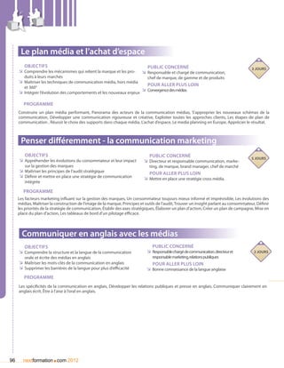 Le plan média et l’achat d’espace
        Objectifs                                                             Public concerné                                            3 jours
     ÌÌ Comprendre les mécanismes qui relient la marque et les pro-        ÌÌ Responsable et chargé de communication,
        duits à leurs marchés                                                 chef de marque, de gamme et de produits
     ÌÌ Maîtriser les techniques de communication média, hors média
                                                                              Pour aller plus loin
        et 360°
                                                                      ÌÌ Convergence des médias
     ÌÌ Intégrer l’évolution des comportements et les nouveaux enjeux

        Programme
     Construire un plan média performant, Panorama des acteurs de la communication médias, S’approprier les nouveaux schémas de la
     communication, Développer une communication rigoureuse et créative, Exploiter toutes les approches clients, Les étapes de plan de
     communication , Réussir le choix des supports dans chaque média, L’achat d’espace, Le media planning en Europe, Apprécier le résultat.



      Penser différemment - la communication marketing
        Objectifs                                                              Public concerné                                           5 jours
     ÌÌ Appréhender les évolutions du consommateur et leur impact           ÌÌ Directeur et responsable communication, marke-
        sur la gestion des marques                                             ting, de marque, brand manager, chef de marché
     ÌÌ Maîtriser les principes de l’audit stratégique                         Pour aller plus loin
     ÌÌ Définir et mettre en place une stratégie de communication           ÌÌ Mettre en place une stratégie cross média.
        intégrée

        Programme
     Les facteurs marketing influant sur la gestion des marques, Un consommateur toujours mieux informé et imprévisible, Les évolutions des
     médias, Maîtriser la construction de l’image de la marque, Principes et outils de l’audit, Trouver un insight parlant au consommateur, Définir
     les priorités de la stratégie de communication, établir des axes stratégiques, élaborer un plan d’action, Créer un plan de campagne, Mise en
     place du plan d’action, Les tableaux de bord d’un pilotage efficace.



       Communiquer en anglais avec les médias
        Objectifs                                                               Public concerné
     ÌÌ Comprendre la structure et la langue de la communication             ÌÌ Responsable chargé de communication, directeur et         2 jours
        orale et écrite des médias en anglais                                    responsable marketing, relations publiques
     ÌÌ Maîtriser les mots-clés de la communication en anglais                  Pour aller plus loin
     ÌÌ Supprimer les barrières de la langue pour plus d’efficacité          ÌÌ Bonne connaissance de la langue anglaise
        Programme
     Les spécificités de la communication en anglais, Développer les relations publiques et presse en anglais, Communiquer clairement en
     anglais écrit, être à l’aise à l’oral en anglais.




96                      .
        nextformation com 2012
 