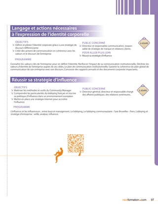 Langage et actions nécessaires
 à l’expression de l’identité corporelle
    Objectifs                                                           Public concerné                                            4 jours
 ÌÌ Définir et piloter l’identité corporate grâce à une stratégie de ÌÌ Directeur et responsable communication, respon-
    discours différenciante                                             sable de stratégie de marque et relations clients
 ÌÌ Créer des actions de communication en cohérence avec les
    valeurs et le discours de l’entreprise                              Pour aller plus loin
                                                                     ÌÌ Réussir sa strattégie d’influence
    Programme
Connaître les valeurs-clés de l’entreprise pour en définir l’identité, Renforcer l’impact de sa communication institutionnelle, Décliner les
valeurs d’identité de l’entreprise auprès de ses cibles, Le plan de communication institutionnelle, Garantir la cohérence du plan global de
communication de son entreprise avec son discours, Concevoir des rapports annuels et des documents corporate impactants.



 Réussir sa stratégie d’influence
   Objectifs                                                            Public concerné
ÌÌ Maîtriser les méthodes et outils du Community Manager             ÌÌ Directeur général, directeur et responsable chargé       2 jours
ÌÌ Comprendre les particularités du lobbying français et inscrire       des affaires publiques, des relations extérieures.
   sa politique d’influence dans un environnement européen
ÌÌ Mettre en place une stratégie Internet pour accroître
   l’influence

   Programme
L’influence et les influenceurs : entre buzz et management, Le lobbying, Le lobbying communautaire : l’axe Bruxelles - Paris, Lobbying et
stratégie d’entreprise : veille, analyse, influence.




                                                                                                                                 .
                                                                                                                 nextformation com             97
 