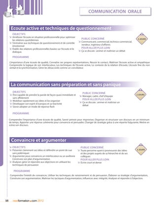 communication orale


      Ecoute active et techniques de questionnement
        Objectifs
     ÌÌ Améliorer l’écoute en situation professionnelle pour optimiser
        les relations quotidiennes
                                                                              Public concerné                                    3 jours
     ÌÌ S’entraîner aux techniques de questionnement et de contrôle        ÌÌ Communicant, commercial, technico-commercial,
                                                                              vendeur, ingénieur d’affaires
        émotionnel
     ÌÌ établir des relations professionnelles basées sur l’écoute et le      Pour aller plus loin
        dialogue.                                                          ÌÌ Ça se discute : animer et maîtriser un débat

        Programme
     L’importance d’une écoute de qualité, Connaître ses propres représentations, Réussir le contact, Maîtriser l’écoute active et empathique
     Comprendre la logique de son interlocuteur, Les techniques de l’écoute active, Le contexte de la relation d’écoute, L’écoute fine du non
     verbal et la synchronisation, Gérer les désaccords comme un conciliateur.




      La communication sans préparation et sans panique
        Objectifs                                                              Public concerné
     ÌÌ être capable de prendre la parole de façon quasi immédiate et       ÌÌ Manager, cadre, chef d’équipe
                                                                                                                                2 jours
        sans affolement
                                                                               Pour aller plus loin
     ÌÌ Mobiliser rapidement ses idées et les organiser
                                                                            ÌÌ Ça se discute : animer et maîtriser un
     ÌÌ Développer son esprit d’à-propos et sa réactivité
                                                                               débat
     ÌÌ Savoir adopter un mode de réponse flash

        Programme

     Comprendre l’importance d’une écoute de qualité, Savoir prévoir pour improviser, Organiser et structurer son discours en un minimum
     de temps, Apporter une réponse cohérente pour convaincre et persuader, Changer de stratégie grâce à une répartie fulgurante, Mettre en
     scène son discours.




       Convaincre et argumenter
     ÌÌ Objectifs                                                             Public concerné
     ÌÌ Présenter clairement ses idées et défendre un point de vue         ÌÌ Toute personne ayant à promouvoir des idées       3 jours
        sans polémiquer                                                      et des projets auprès de sa hiérarchie et de ses
     ÌÌ Argumenter pour convaincre un interlocuteur ou un auditoire          collègues
        Construire son plan d’argumentation                                   Pour aller plus loin
     ÌÌ Analyser, gérer et répondre aux objections en utilisant les        ÌÌ écrire court et dense
        techniques de persuasion

         Programme
      Comprendre l’intérêt de convaincre, Utiliser les techniques de raisonnement et de persuasion, élaborer sa stratégie d’argumentation,
      Construire son argumentation, Maîtriser les tactiques d’argumentation, Influencer avec intégrité, Analyser et répondre à l’objection.




98                       .
        nextformation com 2012
 